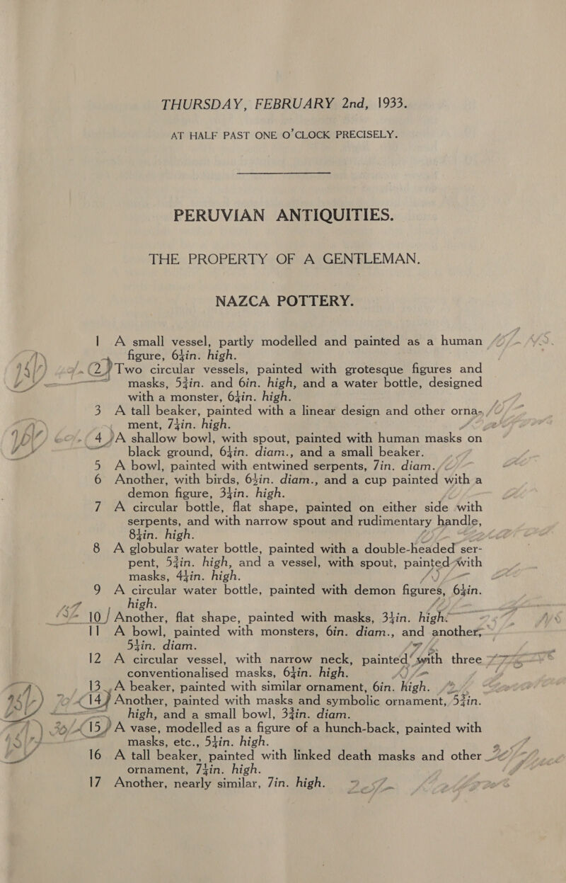 THURSDAY, FEBRUARY 2nd, 1933. AT HALF PAST ONE O’CLOCK PRECISELY. PERUVIAN ANTIQUITIES. THE PROPERTY OF A GENFLEMAN. NAZCA POTTERY. | A small vessel, partly modelled and painted as a human A «figure, 6gin. high. Loy, on aves circular vessels, painted with grotesque figures and = masks, 53in. and 6in. high, and a water bottle, designed with a monster, 64in. high. } 3 A tall beaker, painted with a linear design and other orna-,,/ a ment, 74in. high. ee LDV / ec, f 4 JA Btallove bowl, with spout, painted with human ed on FP woweale Sera ground, 64in. diam., and a small beaker. 5 A bowl, painted with entwined serpents, 7in. diam. 6 Another, with birds, 64in. diam., and a cup painted with a demon figure, 34in. high. 7 A circular bottle, flat shape, painted on either side with serpents, ee narrow spout and rudimentary handle, tin. high. 8 A veh ule: water bottle, painted with a double-headed ser- pent, d4in. high, ee vessel, with spout, Peat Awith masks, 4jin. high. 9 A aw water bottle, painted with demon figures, Aue .% So 10 / en ee flat shape, painted with masks, 3lin. high: 2 11 A bowl, painted with monsters, 6in. ars: ., and another, 5tin. Bice 4 eee rioualised masks, 64in. high. A) o&gt; 13_.A beaker, painted with similar ornament, 6in. high. 2. £14) Another, Meinted with masks and abolie ornament, 53in. ol Ngee ede and a small bowl, 33in. diam. ) %/ CEVA vase, modelled as a fentes of a hunch-back, painted with yy eae etc., 54in. high. 16 A tall Rese painted with linked death masks and other _. ornament, Tic: high. 17 Another, nearly similar, Zin. high. p Ke gl 