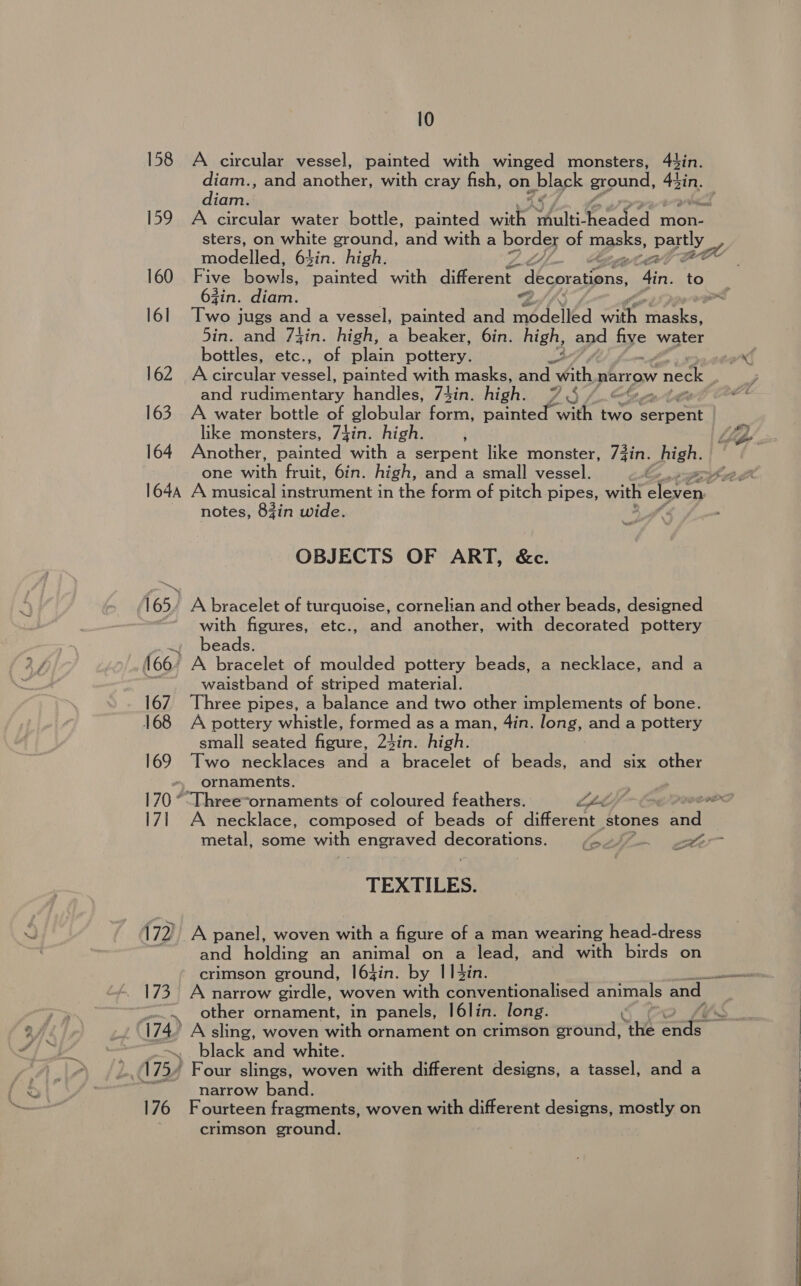 158 L733 176 10 A circular vessel, painted with winged monsters, 4tin. diam., and another} with cray fish, on. black ground, ee diam. A circular water bottle, painted with Vealti: eek Pome mon- sters, on white ground, and with a por of masks, partly “by modelled, 64in. high. I oe Five nels, ean with different iLeaeeee 4in. 63in. diam. Sf Two jugs and a vessel, painted and Pieced “aa feta 5in. and 7tin. high, a beaker, 6in. high, and hye water bottles, etc., of plain pottery. Accinoul ng once: painted with masks, and “With narrow v neck and rudimentary handles, 7tin. high: 7S 1.Sex A water bottle of globular form, npintens with two gerpient like monsters, 7jin. high. Another, painted with a serpent like monster, 73in. high. A musical instrument in the form of pitch pipes, with eleven notes, 8zin wide. OBJECTS OF ART, &amp;c. A bracelet of turquoise, cornelian and other beads, designed with figures, etc., and another, with decorated pottery beads. waistband of striped material. Three pipes, a balance and two other implements of bone. A pottery whistle, formed as a man, 4in. long, and a pottery small seated figure, 24in. high. Two necklaces and a bracelet of beads, and six other ornaments. ; ran : yong A necklace, composed of beads of Herne stones aie metal, some with engraved Gee Aca ES ee A TEXTILES. A panel, woven Mihi a figure of a man wearing head-dress and holding an animal on a lead, and with birds on crimson ground, l6jin. by I14in. A narrow girdle, woven with conventionalised animals and — other ornament, in panels, I6lin. long. A sling, woven with ornament on crimson eround: ‘the ae black and white. Four slings, woven with different designs, a tassel, and a narrow band. Fourteen fragments, woven with different designs, mostly on crimson ground.       