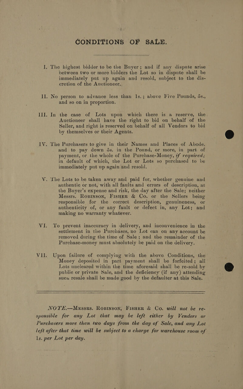 GONDITIONS OF SALE.  The highest bidder to be the Buyer; and if any dispute arise between two or more bidders the Lot so in dispute shall be immediately put up again and resold, subject to the dis- cretion of the Auctioneer. No person to advance less than Is.; above Five Pounds, ds., and so on in proportion. In the case of Lots upon which there is a reserve, the Auctioneer shall have the right to bid on behalf of the Seller, and right is reserved on behalf of all Vendors to bid by themselves or their Agents. The Purchasers to give in their Names and Places of Abode, and to pay down ds. in the Pound, or more, in part of payment, or the whole of the Purchase-Money, 7f required; in default of which, the Lot or Lots so purchased to be immediately put up again and resold. authentic or not, with all faults and errors of description, at the Buyer’s expense and risk, the day after the Sale; neither Messrs. Roninson, Fisher &amp; Co. or the Sellers being responsible for the correct description, genuineness, or authenticity of, or any fault or defect in, any Lot; and making no warranty whatever. To prevent inaccuracy in delivery, and inconvenience in the settlement in the Purchases, no Lot can on any account be removed during the time of Sale ; and the remainder of the Purchase-money must absolutely be paid on the delivery. Upon failure of complying with the above Conditions, the Money deposited in part payment shall be forfeited; all Lots uncleared within the time aforesaid shall be re-sold by public or private Sale, and the deficiency (if any) attending sucu resale shall be made good by the defaulter at this Sale. 
