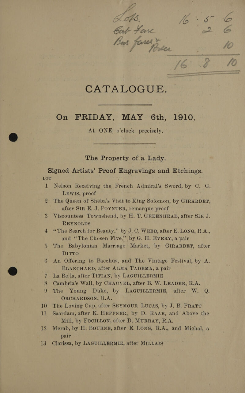 CATALOGUE;  On FRIDAY, MAY 6th, 1910, At ONE o'clock precisely.  The Property of a Lady. Signed Artists’ Proof Engravings and Etchings. LOT é 1 Nelson Receiving the French Admiral’s Sword, by C. G. LEWIS, proof 2 The Queen of Sheba’s Visit to King Solomon, by GIRARDET, after SIR E. J. POYNTER, remarque proof 3 Viscountess Townshend, by H. T. GREENHEAD, after SIR J. REYNOLDS 4 “The Search for Beauty,” by J.C. WEBB, after E. LONG, R.A., and ‘*The Chosen Five,” by G. H. EVERY, a pair The Babylonian Marriage Market, by GIRARDET, after DITTO 6 An Offering to Bacchus, and The Vintage Festival, by A. BLANCHARD, after ALMA TADEMA, a pair 7 La Bella, after TITIAN, by LAGUILLERMIE 8 Cambria’s Wall, by CHAUVEL, after B. W. LEADER, R.A. 9 The Young Duke, by LAGUILLERMIE, after W. Q. ORCHARDSON, R.A. 10 The Loving Cup, after SeyMoUR LUCAS, by J. B. PRatr Mill, by FOCILLON, after D. MURRAY, R.A. 12 Merab, by H. BOURNE, after KH. LoNG, R.A., and Michal. a ; pair 13 Clarissa, by LAGUILLERMIE, after MILLAIS © Cr