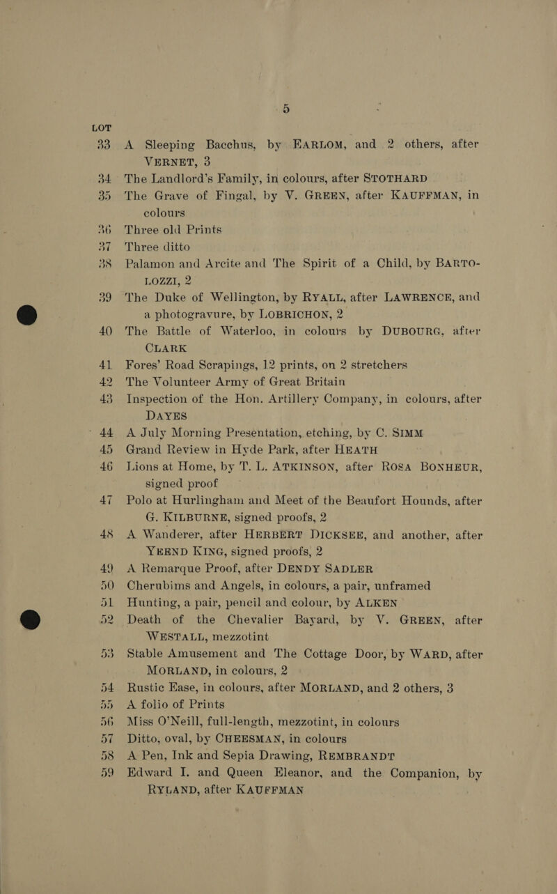 45 op | ie EL LS Or Oqmana So. vt > 5 A Sleeping Bacchus, by EARLOM, and 2 others, after VERNET, 3 The Landlord’s Family, in colours, after STOTHARD The Grave of Fingal, by V. GREEN, after KAUFFMAN, in colours Three old Prints Three ditto Palamon and Arcite and The Spirit of a Child, by BARTO- LOZZI, 2 The Duke of Wellington, by RYALL, after LAWRENCE, and a photogravure, by LOBRICHON, 2. The Battle of Waterloo, in colours by DUBOURG, after CLARK Fores’ Road Scrapings, 12 prints, on 2 stretchers The Volunteer Army of Great Britain Inspection of the Hon. Artillery Company, in colours, after DAYES A July Morning Presentation, etching, by C. SIMM Grand Review in Hyde Park, after HEATH Lions at Home, by T. L. ATKINSON, after ROSA BONHEUR, signed proof Polo at Hurlingham and Meet of the Beaufort Hounds, after G. KILBURNE, signed proofs, 2 A Wanderer, after HERBERT DICKSEE, and another, after YEEND KING, signed proofs, 2 A Remarque Proof, after DENDY SADLER Cherubims and Angels, in colours, a pair, unframed Hunting, a pair, pencil and colour, by ALKEN Death of the Chevalier Bayard, by V. GREEN, after WESTALL, mezzotint Stable Amusement and The Cottage Door, by WARD, after MORLAND, in colours, 2 Rustic Ease, in colours, after MORLAND, and 2 others, 3 A folio of Prints Miss O’Neill, full-length, mezzotint, in colours Ditto, oval, by CHEESMAN, in colours A Pen, Ink and Sepia Drawing, REMBRANDT Edward I. and Queen Eleanor, and the Companion, by RYLAND, after KAUFFMAN :