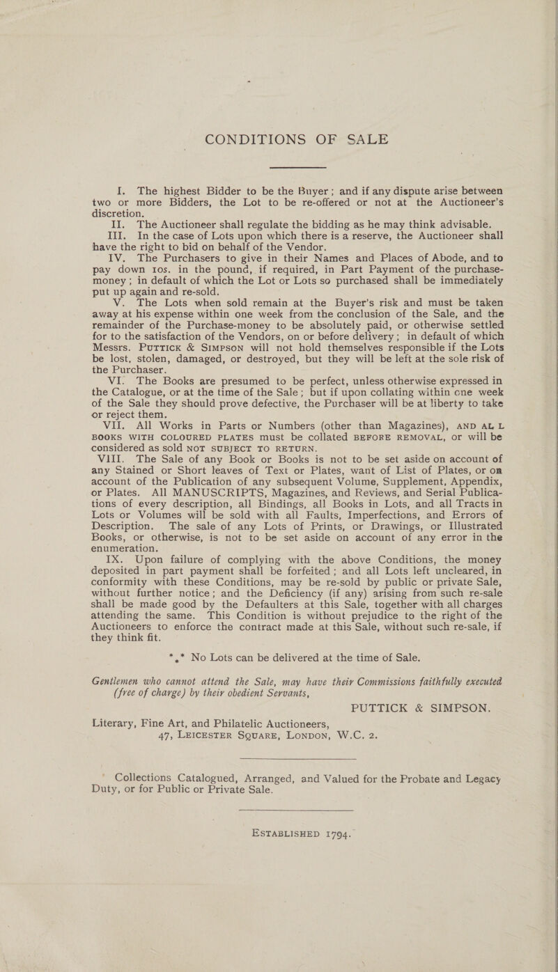 CONDITIONS OF SALE I. The highest Bidder to be the Buyer; and if any dispute arise between two or more Bidders, the Lot to be re-offered or not at the Auctioneer’s discretion. _ II. The Auctioneer shall regulate the bidding as he may think advisable. III. In the case of Lots upon which there is a reserve, the Auctioneer shall have the right to bid on behalf of the Vendor. IV. The Purchasers to give in their Names and Places of Abode, aia to pay down tos. in the pound, if required, in Part Payment of the purchase- money ; in default of which the Lot or Lots so purchased shall be immediately put up again and re-sold. V. The Lots when seld remain at the Buyer’s risk and must be taken away at his expense within one week from the conclusion of the Sale, and the remainder of the Purchase-money to be absolutely paid, or otherwise settled for to the satisfaction of the Vendors, on or before delivery; in default of which Messrs. Puttick &amp; Simpson will not hold themselves responsible if the Lots be lost, stolen, damaged, or destroyed, but they will be left at the sole risk of the Purchaser. VI. The Books are presumed to be perfect, unless otherwise expressed in the Catalogue, or at the time of the Sale; but if upon collating within one week of the Sale they should prove defective, the Purchaser will be at liberty to take or reject them. VII. All Works in Parts or Numbers (other than Magazines), AND ALL BOOKS WITH COLOURED PLATES must be collated BEFORE REMOVAL, or will be considered as sold NOT SUBJECT TO RETURN. VIII. The Sale of any Book or Books is not to be set aside on account of any Stained or Short leaves of Text or Plates, want of List of Plates, or on account of the Publication of any subsequent Volume, Supplement, Appendix, or Plates. All MANUSCRIPTS, Magazines, and Reviews, and Serial Publica- tions of every description, all Bindings, all Books in Lots, and all Tracts in Lots or Volumes will be sold with all Faults, Imperfections, and Errors of Description. The sale of any Lots of Prints, or Drawings, or Illustrated Books, or otherwise, is not to be set aside on account of any error in the enumeration. IX. Upon failure of complying with the above Conditions, the money deposited in part payment shall be forfeited ; and all Lots left ‘uncleared, in conformity with these Conditions, may be re-sold by public or private Sale, without further notice; and the Deficiency (if any) arising from such re-sale shall be made good by the Defaulters at this Sale, together with all charges attending the same. This Condition is without prejudice to the right of the Auctioneers to enforce the contract made at this Sale, without such re-sale, if they think fit. *,.* No Lots can be delivered at the time of Sale. Genilemen who cannot attend the Sale, may have theiy Commissions faithfully executed (free of charge) by theiv obedient Servants, PUTTICK &amp; SIMPSON. Literary, Fine Art, and Philatelic Auctioneers, 47, LEICESTER SQUARE, Lonpon, W.C., 2. Collections Catalogued, Arranged, and Valued for the Probate and Legacy Duty, or for Public or Private Sale. ESTABLISHED 1794.   