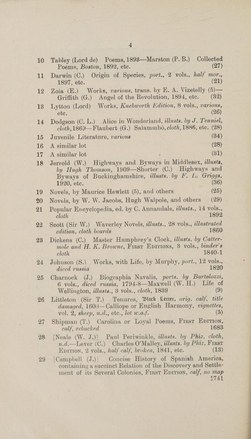 u 12 13 14 15 16 17 18 19 20 21 22 23 24 25 26 27 28 ~ Poems, Boston, 1892, etc. (27) Darwin (C.) Origin of Species, port., 2 vols., half mor., 1897, ete. (21) Zola (B.) Works, various, trans. by E. A. Vizetelly (6)— Griffith (G.) Angel of the Revolution, 1894, etc. (82) Lytton (Lord) Works, Knebworth Edition, 8 vols., various, ete. (26) Dodgson (C. L.) Alice in Wonderland, illusts. by J. Tenniel, cloth, 1869-— Flaubert (G.) Salammbo, cloth, 1886, ete. (28) Juvenile Literature, various (34) A similar lot (28) A similar lot , (81). Jerrold (W.) Highways and Byways in Middlesex, tlusts, by Hugh Thomson, 1909—Shorter (C.) Highways and Byways of Buckinghamshire, illusts. by F'. L. Griggs, 1920, ete. (36) Novels, by Maurice Hewlett (5), and others (25) Novels, by W. W. Jacobs, Hugh Walpole, and others (29) | Popular Encyclopedia, ed. by C. Annandale, illusts., 14 vols., cloth 1892. Scott (Sir W.) Waverley Novels, dlusts., 28 vols., wlustrated edition, cloth boards 1860: Dickens (C.) Master Humphrey’s Clock, illusts. by Catter- mole and H. K. Browne, First Eprrions, 8 vols., bender’s cloth 1840-1 Johnson (S.) Works, with Life, by Murphy, port., 12 vols., diced russia : 1820 Charnock (J.) Biographia Navalis, ports. by Bartolozzi, 6 vols., diced russia, 1794-8—Maxwell (W. H.) Life of Wellington, illusts., 3 vols., cloth, 1839 (9) Littleton (Sir T.) Tenures, ‘lack Wetter, orig. calf, title damaged, 1608—Calliope or English Harmony, vignettes, vol. 2, sheep, n.d., etc., lot w.a,f. (5) Shipman (T.) ‘Carolina or Loyal Poems, First Eprrtion, calf, rebacked 1683. [Neale (W. J.)] Paul Periwinkle, tllusts. by Phiz, cloth, n.d.—Lever (C.) Charles O’Malley, illusts. by Phiz, First Kpirion, 2 vols., half calf, broken, 1841, ete. (13). (Campbell (J.)} Concise History of Spanish America, containing a succinct Relation of the Discovery and Settle- ment of its Several Colonies, First Epirton, calf, no map | AT41 