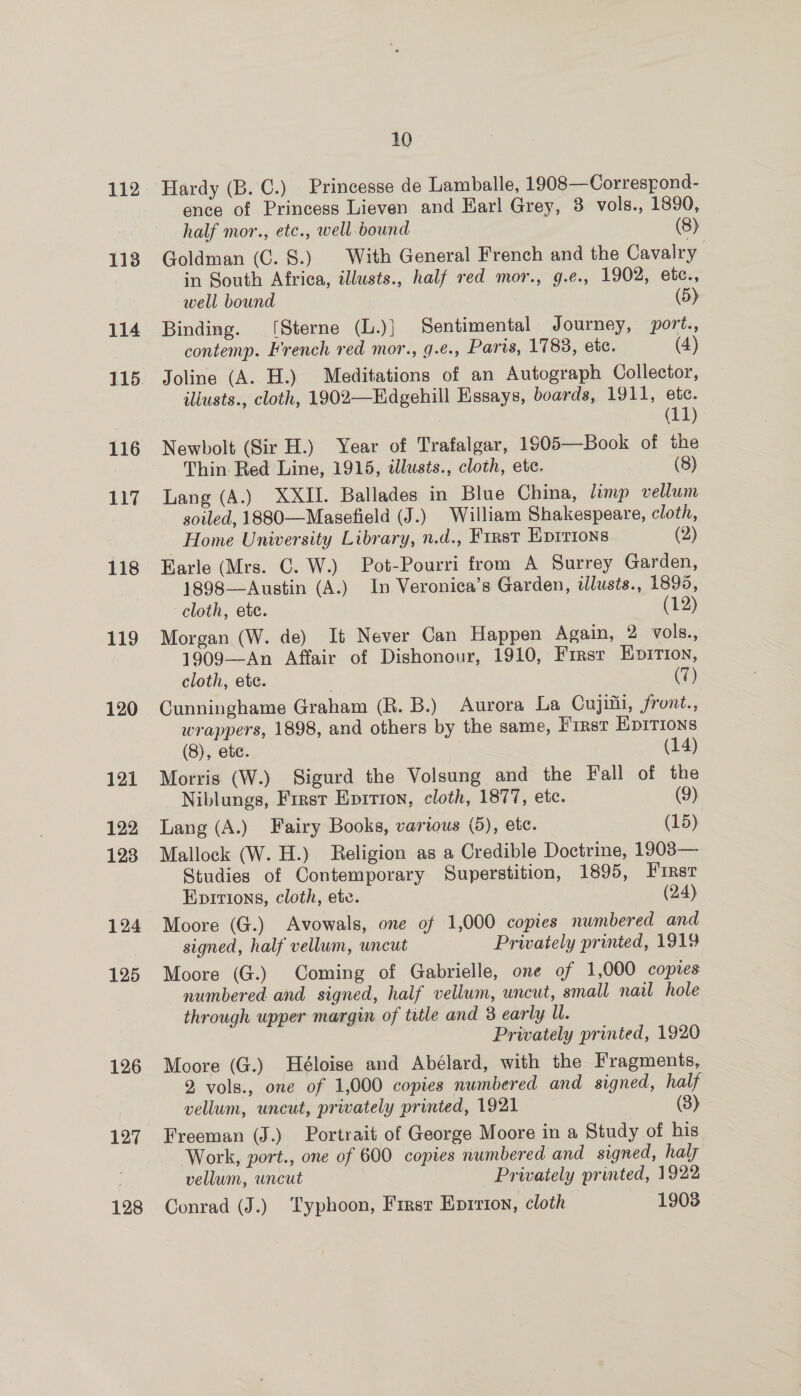 113 114 116 117 118 119 120 121 122 123 124 125 126 127 128 10 Hardy (B. C.) Princesse de Lamballe, 1908—Correspond- ence of Princess Lieven and Earl Grey, 3 vols., 1890, half mor., etc., well bound (8) Goldman (C. 8.) With General French and the Cavalry in South Africa, illusts., half red mor., g.e., 1902, etc., well bound (5) Binding. [Sterne (L.)} Sentimental Journey, port., contemp. French red mor., g.€., Paris, 1783, etc. (4) Joline (A. H.) Meditations of an Autograph Collector, iliusts., cloth, 1902—Edgehill Essays, boards, 1911, ete. (11) Newbolt (Sir H.) Year of Trafalgar, 1905—Book of the Thin. Red Line, 1915, illusts., cloth, etc. (8) Lang (A.) XXII. Ballades in Blue China, limp vellum soiled, 1880—Masefield (J.) William Shakespeare, cloth, _ Home University Library, n.d., First Eprrions (2) Earle (Mrs. C. W.) Pot-Pourri from A Surrey Garden, 1898—Austin (A.) In Veronica’s Garden, tlusts., 1895, cloth, ete. (12) Morgan (W. de) It Never Can Happen Again, 2 vols., 1909—An Affair of Dishonour, 1910, First Epirion, cloth, ete. | (7) Cunninghame Graham (R. B.) Aurora La Cujitii, front., wrappers, 1898, and others by the same, First EpITIONs (8), ete. (14) Morris (W.) Sigurd the Volsung and the Fall of the Niblungs, Frrst Epirion, cloth, 1877, etc. (9) Lang (A.) Fairy Books, various (5), etc. (15) Mallock (W. H.) Religion as a Credible Doctrine, 1903— Studies of Contemporary Superstition, 1895, Firsr Epitions, cloth, etc. (24) Moore (G.) Avowals, one of 1,000 copies numbered and signed, half vellum, uncut Privately printed, 1919 Moore (G.) Coming of Gabrielle, one of 1,000 copies numbered. and signed, half vellum, uncut, small nail hole through upper margin of title and 8 early U. Privately printed, 1920 Moore (G.) Héloise and Abélard, with the Fragments, 2 vols., one of 1,000 copies numbered and signed, half vellum, uncut, privately printed, 1921 (3) Freeman (J.) Portrait of George Moore in a Study of his Work, port., one of 600 copies numbered and signed, haly vellum, uncut Privately printed, 1922 Conrad (J.) Typhoon, First Eprrion, cloth 1903