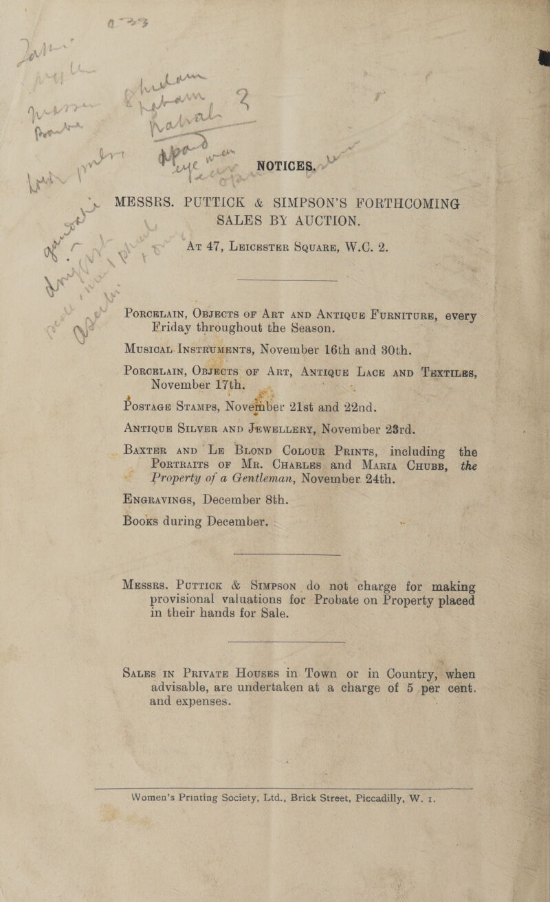 ee DF i i se i mae iW a Age f oy NOTICES, SALES BY AUCTION. “At 47, Leicester Squarn, W.C. 2.  PORCELAIN, Oitners oF ART AND ANTIQUE me happen every Friday throughout the Season. Mustcan. InstRUMENTS, November 16th and 30th. PORCELAIN, Onyiens oF ART, me Lack anp Tuxtias, November 17th. et Posrige STAMPS, Novel Wer 21st and 22nd. ANTIQUE SILVER AND J#WELLERY, November 28rd. including the . Porrrarrs or Mr. CHaruss and Marra Cuuss, the Property of a Gentleman, November. 24th. December 8th. Booxs during December. - : HINGRAVINGS,  Messrs. Puttick &amp; Simpson do not charge for making provisional valuations for Probate on Property ean in their hands for Sale. Sans in Paivare Houses in Town or in Country, when advisable, are undertaken at a charge of 5 at cent, and expenses. Women’s Printing Society, Ltd., Brick Street, Piccadilly, W. 1.     