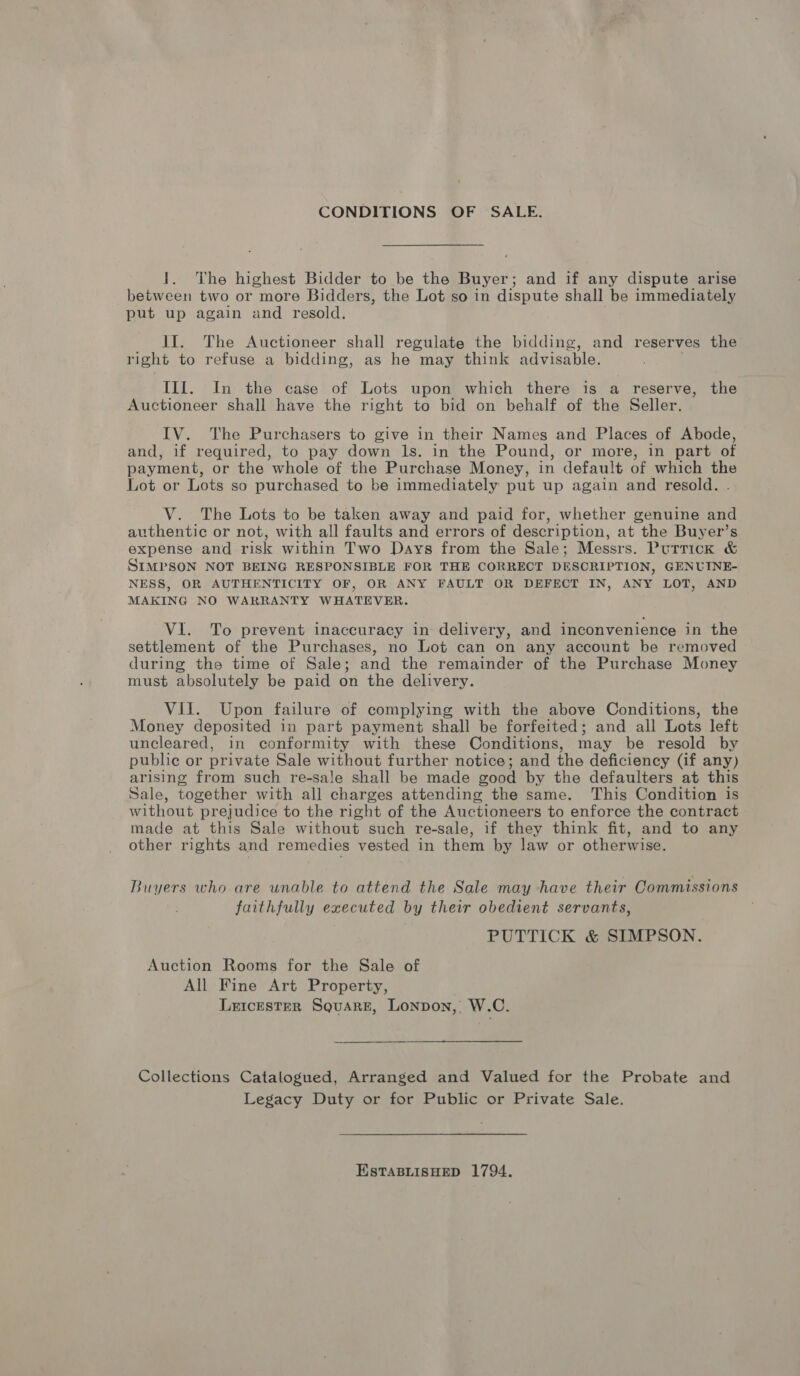 CONDITIONS OF SALE. 1. The highest Bidder to be the Buyer; and if any dispute arise between two or more Bidders, the Lot so in dispute shall be immediately put up again and resold. II. The Auctioneer shall regulate the bidding, and reserves the right to refuse a bidding, as he may think advisable. Ill. In the case of Lots upon which there is a reserve, the Auctioneer shall have the right to bid on behalf of the Seller. IV. The Purchasers to give in their Names and Places of Abode, and, if required, to pay down ls. in the Pound, or more, in part of payment, or the whole of the Purchase Money, in default of which the Lot or Lots so purchased to be immediately put up again and resold. V. The Lots to be taken away and paid for, whether genuine and authentic or not, with all faults and errors of description, at the Buyer’s expense and risk within Two Days from the Sale; Messrs. Purrick &amp; SIMPSON NOT BEING RESPONSIBLE FOR THE CORRECT DESCRIPTION, GENUINE- NESS, OR AUTHENTICITY OF, OR ANY FAULT OR DEFECT IN, ANY LOT, AND MAKING NO WARRANTY WHATEVER. VI. To prevent inaccuracy in delivery, and inconvenience in the settlement of the Purchases, no Lot can on any account be removed during the time of Sale; and the remainder of the Purchase Money must absolutely be paid on the delivery. VII. Upon failure of complying with the above Conditions, the Money deposited in part payment shall be forfeited; and all Lots left uncleared, in conformity with these Conditions, may be resold by public or pr ivate Sale without further notice; and the deficiency (if any) arising from such re-sale shall be made good by the defaulters at this Sale, together with all charges attending the same. This Condition is without prejudice to the right of the Auctioneers to enforce the contract made at this Sale without such re-sale, if they think fit, and to any other rights and remedies vested in them by law or otherwise. Buyers who are unable to attend the Sale may have their Commissions faithfully executed by their obedient servants, PUTTICK &amp; SIMPSON. Auction Rooms for the Sale of All Fine Art Property, Leicester Square, Lonpon, W.C. Collections Catalogued, Arranged and Valued for the Probate and Legacy Duty or for Public or Private Sale. EstTaBLIsHED 1794.