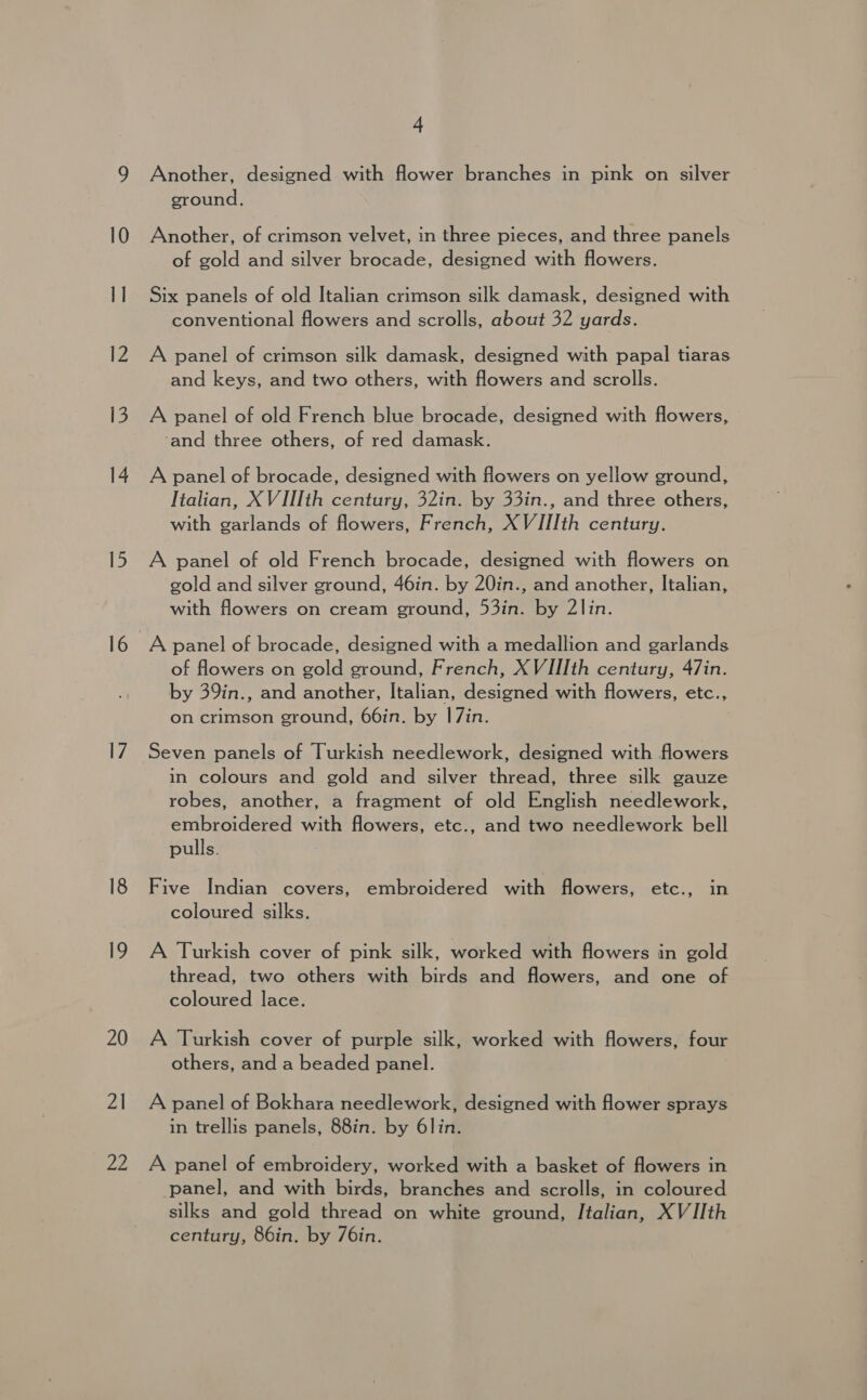 2\ 22 4 Another, designed with flower branches in pink on silver ground. Another, of crimson velvet, in three pieces, and three panels of gold and silver brocade, designed with flowers. Six panels of old Italian crimson silk damask, designed with conventional flowers and scrolls, about 32 yards. A panel of crimson silk damask, designed with papal tiaras and keys, and two others, with flowers and scrolls. A panel of old French blue brocade, designed with flowers, ‘and three others, of red damask. A panel of brocade, designed with flowers on yellow ground, Italian, XVIIIth century, 32in. by 33in., and three others, with garlands of flowers, French, XVIIIth century. A panel of old French brocade, designed with flowers on gold and silver ground, 46in. by 20in., and another, Italian, with flowers on cream ground, 53in. by 2lin. A panel of brocade, designed with a medallion and garlands of flowers on gold ground, French, XVIIIth century, 47in. by 39in., and another, Italian, designed with flowers, etc., on crimson ground, 66in. by 1|7in. Seven panels of Turkish needlework, designed with flowers in colours and gold and silver thread, three silk gauze robes, another, a fragment of old English needlework, embroidered with flowers, etc., and two needlework bell pulls. Five Indian covers, embroidered with flowers, etc., in coloured silks. A Turkish cover of pink silk, worked with flowers in gold thread, two others with birds and flowers, and one of coloured lace. A Turkish cover of purple silk, worked with flowers, four others, and a beaded panel. A panel of Bokhara needlework, designed with flower sprays in trellis panels, 88in. by 6lin. A panel of embroidery, worked with a basket of flowers in panel, and with birds, branches and scrolls, in coloured silks and gold thread on white ground, Italian, XVIIth century, 86in. by 76in.
