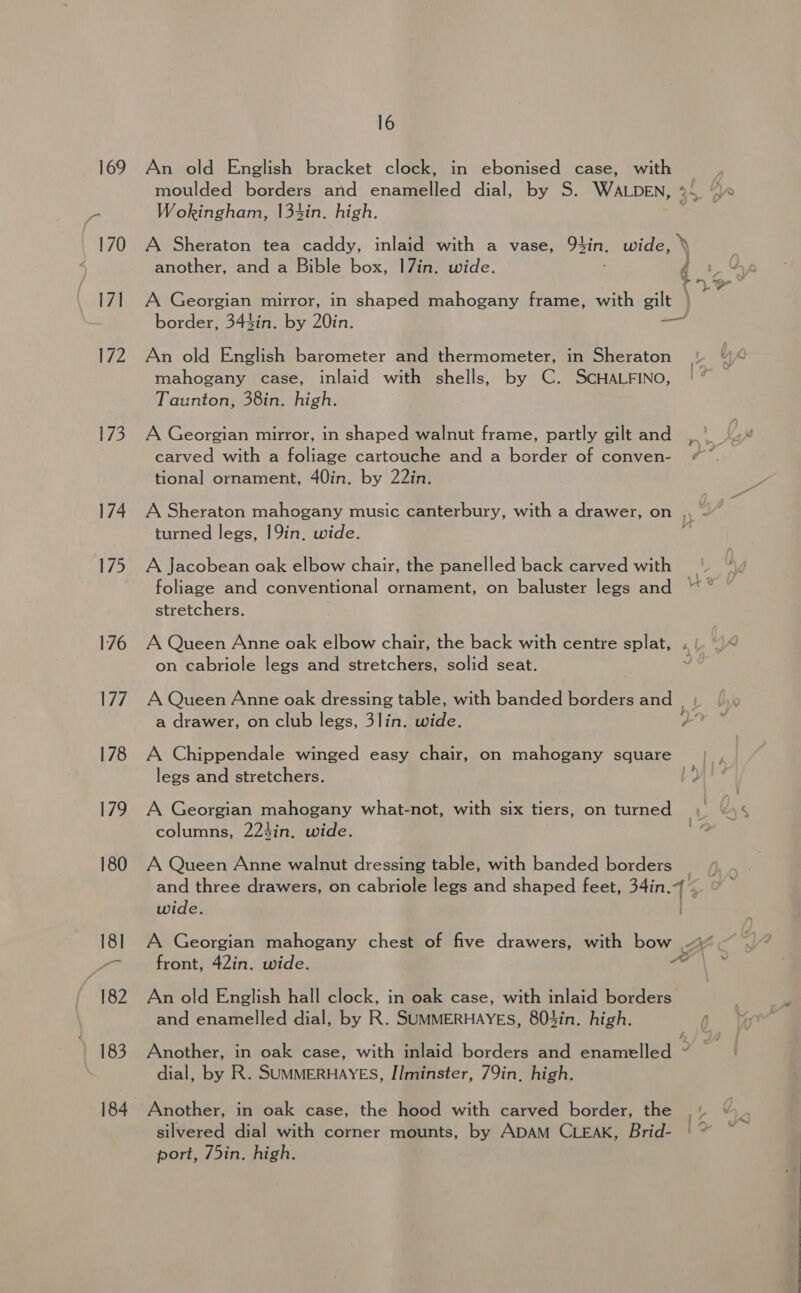 173 174 175 176 177 178 179 180 18] 182 183 184 16 An old English bracket clock, in ebonised case, with Wokingham, 133in. high. A Sheraton tea caddy, inlaid with a vase, 92in. wide, another, and a Bible box, 1|7in. wide. A Georgian mirror, in shaped mahogany frame, with gilt An old English barometer and thermometer, in Sheraton mahogany case, inlaid with shells, by C. SCHALFINO, Taunton, 38in. high. A Georgian mirror, in shaped walnut frame, partly gilt and carved with a foliage cartouche and a border of conven- tional ornament, 40in. by 22in. turned legs, 19in, wide. A Jacobean oak elbow chair, the panelled back carved with stretchers. A Queen Anne oak elbow chair, the back with centre splat, on cabriole legs and stretchers, solid seat. A Chippendale winged easy chair, on mahogany square legs and stretchers. columns, 224in. wide. wide. front, 42in. wide. An old English hall clock, in oak case, with inlaid borders and enamelled dial, by R. SUMMERHAYEsS, 803in. high. dial, by R. SUMMERHAYES, Ilminster, 79in, high. Another, in oak case, the hood with carved border, the port, 75in. high. oe ie