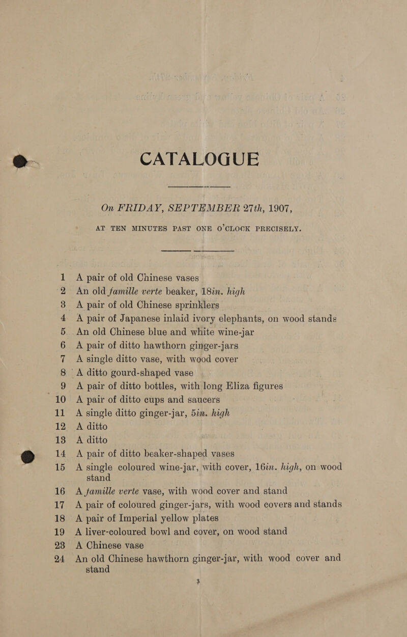 WCONAMNA ODE ee ed a nm opr oO Do poe ee ee m 0 © CO A OD CATALOGUE On FRIDAY, SEPTEMBER 27th, 1907, AT TEN MINUTES PAST ONE O'CLOCK PRECISELY. A pair of old Chinese vases An old famille verte beaker, 18in. hig gh A pair of old Chinese sprinklers A pair of Japanese inlaid ivory elephants, on wood stands An old Chinese blue and white wine-jar A pair of ditto hawthorn ginger-jars A single ditto vase, with wood cover A pair of ditto bottles, with long Eliza Be A pair of ditto cups and saucers A single ditto ginger-jar, 57m. high A ditto A ditto A pair of ditto beaker-shaped vases A single coloured wine-jar, with cover, 16in. high, on wood stand 3 A famille verte vase, with wood cover and stand A pair of coloured ginger-jars, with wood covers and stands A pair of Imperial yellow plates A Chinese vase An old Chinese hawthorn ginger-jar, with wood cover and stand