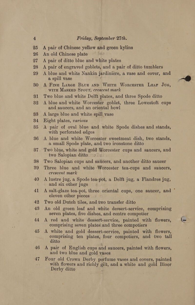 A pair of Chinese yellow and green kylins An old Chinese plate A pair of ditto blue and white plates A pair of engraved goblets, and a pair of ditto tumblers A blue and white Nankin jardinicre, a vase and cover, and a spill vase A Fine Larer Buve anp Waitt Worcester Liar Jue, with Maskep Spout, crescent mark Two blue and white Delft plates, and three Spode ditto A blue and white Worcester goblet, three Lowestoft cups and saucers, and an oriental bowl A large blue and white spill vase Eight plates, various A pair of oval blue and white Spode dishes and stands, with perforated edges A blue and white Worcester sweetmeat dish, two stands, a small Spode plate, and two ironstone ditto Two blue, white and gold Worcester cups and saucers, and two Salopian ditto Two Salopian cups and saticers, and another ditto saucer Three blue and white Worcester tea-cups and saucers, crescent mark A lustre jug, a Spode tea-pot, a Delft jug, a Flandres jug, and six other jugs eleven other pieces Two old Dutch tiles, and two Pareter ditto An old green leaf and white dessert-service, comprising seven plates, five dishes, and centre compotier A red and white dessert-service, painted with flowers, comprising seven plates and three compotiers A white and gold dessert-service, painted with flowers, comprising ten plates, four compotiers, and two tall ditto A pair of English cups and saucers, painted with flowers, and two blue and gold vases Four old Crown Derby perfume vases and covers, painted with flowers and richly at, and a white and gold Bloor Derby ditto 