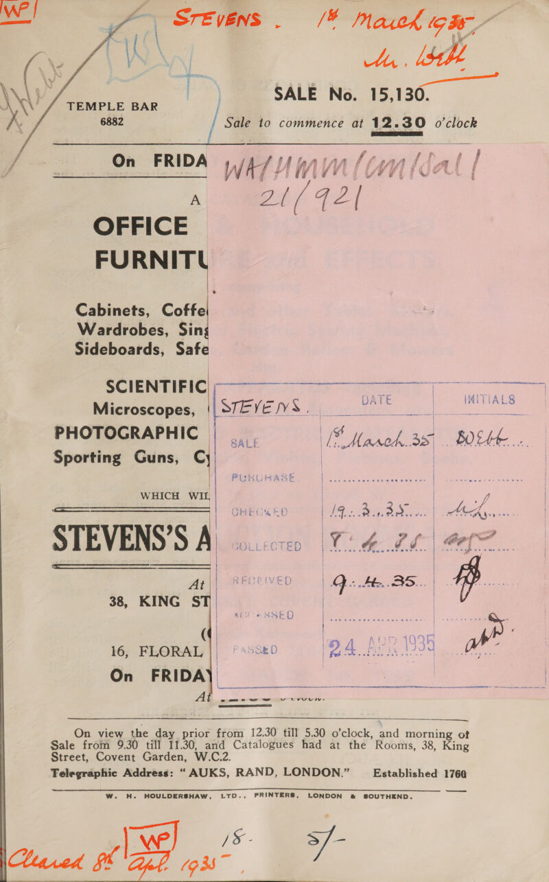 | A Vie \ yf (7 \ OY A, lsh \v saris, 6882 / Sale to commence at 12.30 o'clock PRs  A pif 72 / OFFICE FURNITL Cabinets, Coffe Wardrobes, Sin Sideboards, Safe | S Cl Ee NTi © ; C EE SS ae ce Se oe Oe ST Re TT f } | v —y+ 7 | ° = / = DATE HAITLALS Microscopes, (Siete WS fj  PHOTOGRAPHIC |... Te March.as B0EKE,... Sporting Guns, Cy ;     i WHICH WIL | | STEVENS'SA | At | RECEIVED | Qo He. BS... ST |    38, KING | ACCESSED Urs oy euueien | sss ( a an f baie 109F a... semen (24 I kale fag i | i 16, FLORAL || °s5se0 Se a eae ns On FRIDA)   \ sagt pe en ET ——— (oa EE ENR pp NN RT oa A sams eT” =] vw tovuive LO ELE SOE  On view the day prior from 12.30 till 5.30 o’clock, and morning of Sale from 9.30 till 11.30, and Catalogues had at the Rooms, 38, King Street, Covent Garden, W.C.2. Telegraphic Address: “AUKS, RAND, LONDON.” Established 1760 ——d W. H. HOULDERSHAW, LTD., PRINTERS, LONDON @&amp; SOUTHEND.