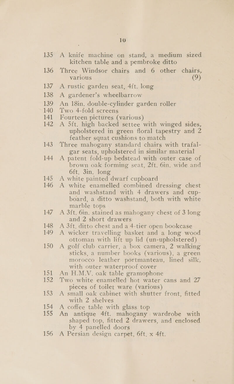 136 137 138 132 140 141 142 143 144 145 146 147 148 149 150 151 152 153 154 155 10 A knife machine on stand, a medium sized kitchen table and a pembroke ditto Three Windsor chairs and 6 other chairs, various (9) A rustic garden seat, 4ft. long A gardener’s wheelbarrow An 18in. double-cylinder garden roller Two 4-fold screens Fourteen pictures (various) A 5it. high backed settee with winged sides, upholstered in green floral tapestry and 2 feather squat cushions to match Three mahogany standard chairs with trafal- gar seats, upholstered in similar material A patent fold-up bedstead with outer case of brown oak forming seat, 2ft. 6in. wide and 6ft. 3in. long A white painted dwarf cupboard A white enamelled combined dressing chest and washstand with 4 drawers and cup- board, a ditto washstand, both with white marble tops A 3ft. 6in. stained as mahogany chest of 3 long and 2 short drawers A 3ft. ditto chest and a 4-tier open bookcase A wicker travelling basket and a long wood ottoman with lift up lid (un-upholstered) A golf club carrier, a box camera, 2 walking sticks, a number books (various), a green morocco leather portmanteau, lined silk, with outer waterproof cover An H.M.V. oak table gramophone Two white enamelled hot water cans and 27 pieces of toilet ware (various) A small oak cabinet with shutter front, fitted with 2 shelves A coffee table with glass top An antique 4ft. mahogany wardrobe with shaped top, fitted 2 drawers, and enclosed by 4 panelled doors