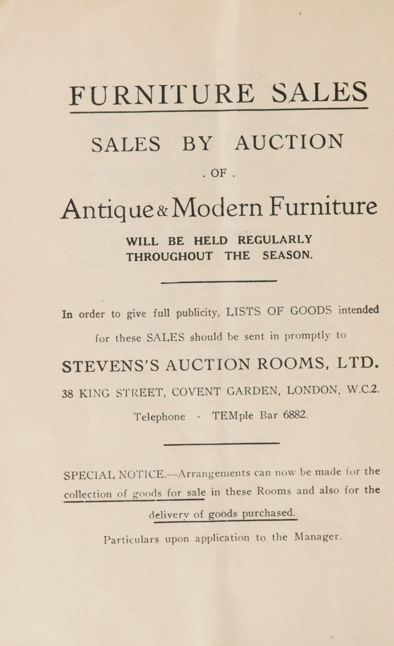 FURNITURE SALES SALES BY AUCTION Antiquee Modern Furniture WILL BE HELD REGULARLY THROUGHOUT THE SEASON.  In order to give full publicity, LISTS OF GOODS intended for these SALES should be sent in promptly to STEVENS’S AUCTION ROOMS, LTD. 38 KING STREET, COVENT GARDEN, LONDON, W.C.2. Telephone - TEMple Bar 6882.  SPECIAL NOTICE.—Arrangements can now be made for the collection of goods for sale in these Rooms and also for the deliverv of goods purchased. Particulars upon application to the Manager.