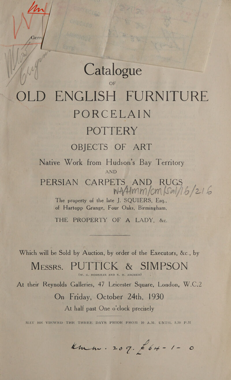  Catalogue ‘OLD ENGLISH FURNITURE PORCELAIN Pe | ER OBIEC LS OF VaR Tl Native Work from Hudson's Bay Territory AND PERSIAN CARPETS, AND RUGS | ANU) M hk OW ; ea | i The property of the a ‘ SQUIERS. a . : of Hartopp Grange, Four Oaks, Birmingham, TEE eek Ly, OR ae LADY. &amp;c. Which will be Sold by Auction, by order of the Executors, &amp;c., by Mipeseoe LU) labl CKaeks SIMPSON (w. G. HORSMAN AND N. H. ARCHER) At their Reynolds Galleries, 47 Leicester Square, London, W.C.2 Be bray,» Octobenw24th:..1930 At half past One o'clock precisely  MAY BE VIEWED* THE THREE DAYS PRIOR FROM.-10 A.M, UNTIL 5.30 P.M (a ae 209. £bu- /- oO