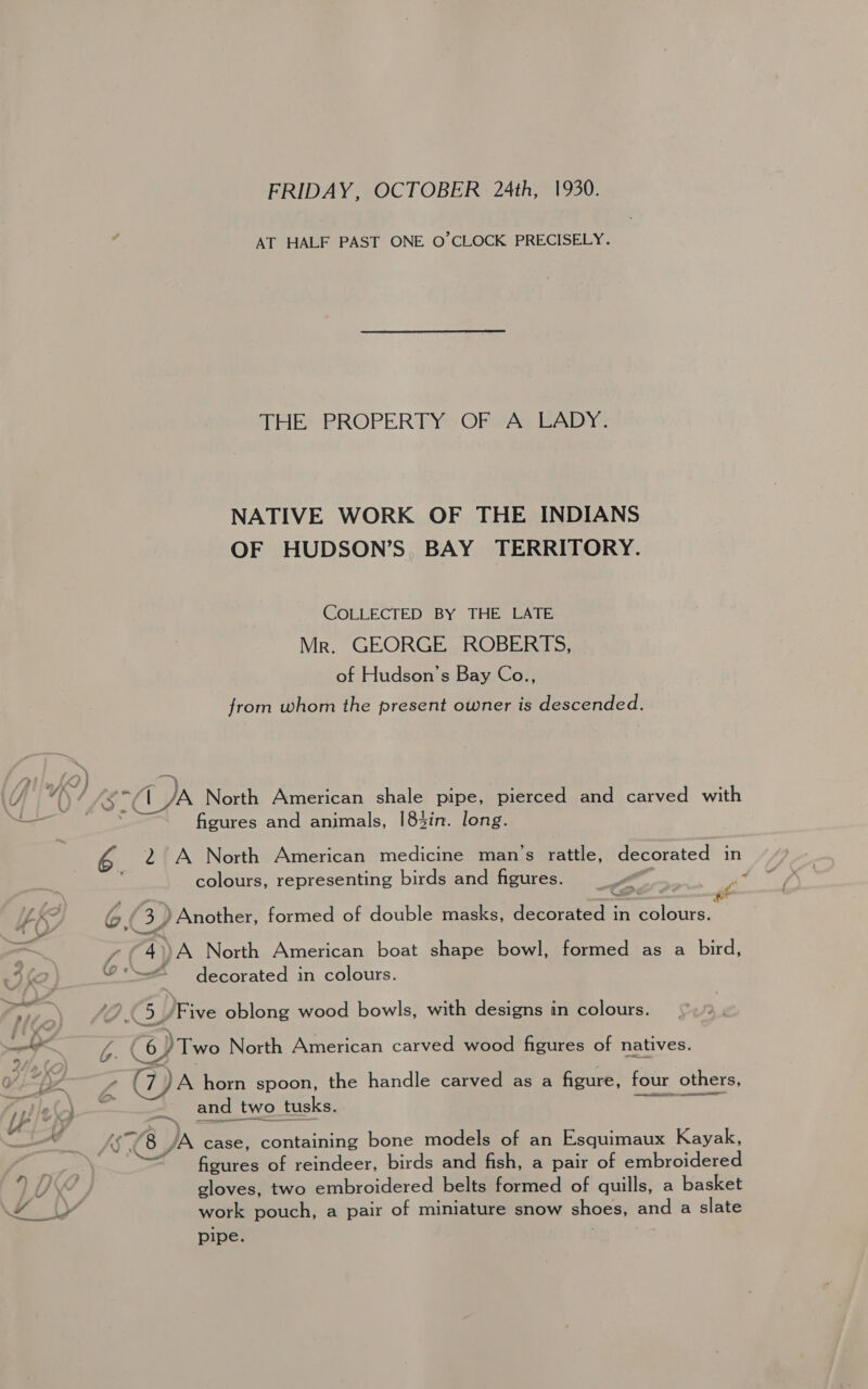 FRIDAY, OCTOBER 24th, 1930. AT HALF PAST ONE O'CLOCK PRECISELY. THE PROPERTY OF A LADY. NATIVE WORK OF THE INDIANS OF HUDSON’S. BAY TERRITORY. COLLECTED BY THE LATE Mr. GEORGE ROBERTS, of Hudson's Bay Co., from whom the present owner is descended. figures and animals, |83in. long. 2 A North American medicine man’s rattle, decorated in colours, representing birds and figures. oa “a ) Another, formed of double masks, decorated in colours. a ~ i were 4))A North American boat shape bowl, formed as a bird, = Nome ( by /Two North American carved wood figures of natives. e (WJA horn spoon, the handle carved as a figure, four others, and two tusks. CG. Jb case, containing bone models of an Esquimaux Kayak, figures of reindeer, birds and fish, a pair of embroidered gloves, two embroidered belts formed of quills, a basket work pouch, a pair of miniature snow shoes, and a slate pipe. 