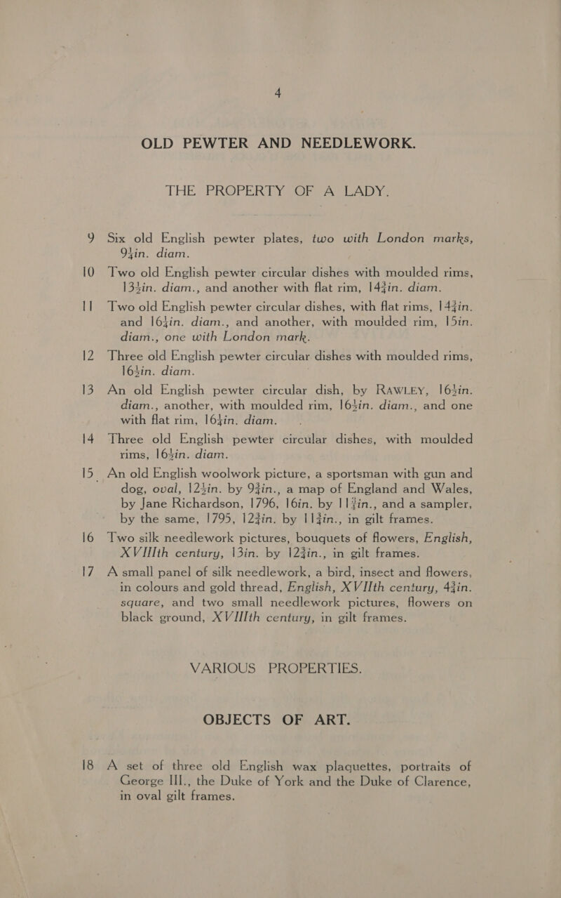 OLD PEWTER AND NEEDLEWORK. THE PROPERTY OF A LADY. 9 Six old English pewter plates, two with London marks, 94in. diam. 10 Two old English pewter circular dishes with moulded rims, 134in. diam., and another with flat rim, |144in. diam. Il Two old English pewter circular dishes, with flat rims, |44in. and |64in. diam., and another, with moulded rim, [5in. diam., one with London mark. 12 Three old English pewter circular dishes with moulded rims, 164in. diam. 13. An old English pewter circular dish, by RAWLEY, |6t4in. diam., another, with moulded rim, 164in. diam., and one with flat rim, l64in. diam. 14 Three old English pewter circular dishes, with moulded rims, 164in. diam. 15. An old English woolwork picture, a sportsman with gun and dog, oval, |124in. by 93in., a map of England and Wales, by Jane Richardson, 1796, I6in. by || #in., and a sampler, by the same, 1795, 123in. by I1fin., in gilt frames. 16 Two silk needlework pictures, bouquets of fowers, English, XVII]th century, |3in. by |23in., in gilt frames. 17 A small panel of silk needlework, a bird, insect and flowers, in colours and gold thread, English, XVIIth century, 43in. square, and two small needlework pictures, flowers on black ground, XVJIIth century, in gilt frames. VARIOUS PROPERTIES. OBJECTS OF ART. 18 A set of three old English wax plaquettes, portraits of George III., the Duke of York and the Duke of Clarence, in oval gilt frames.