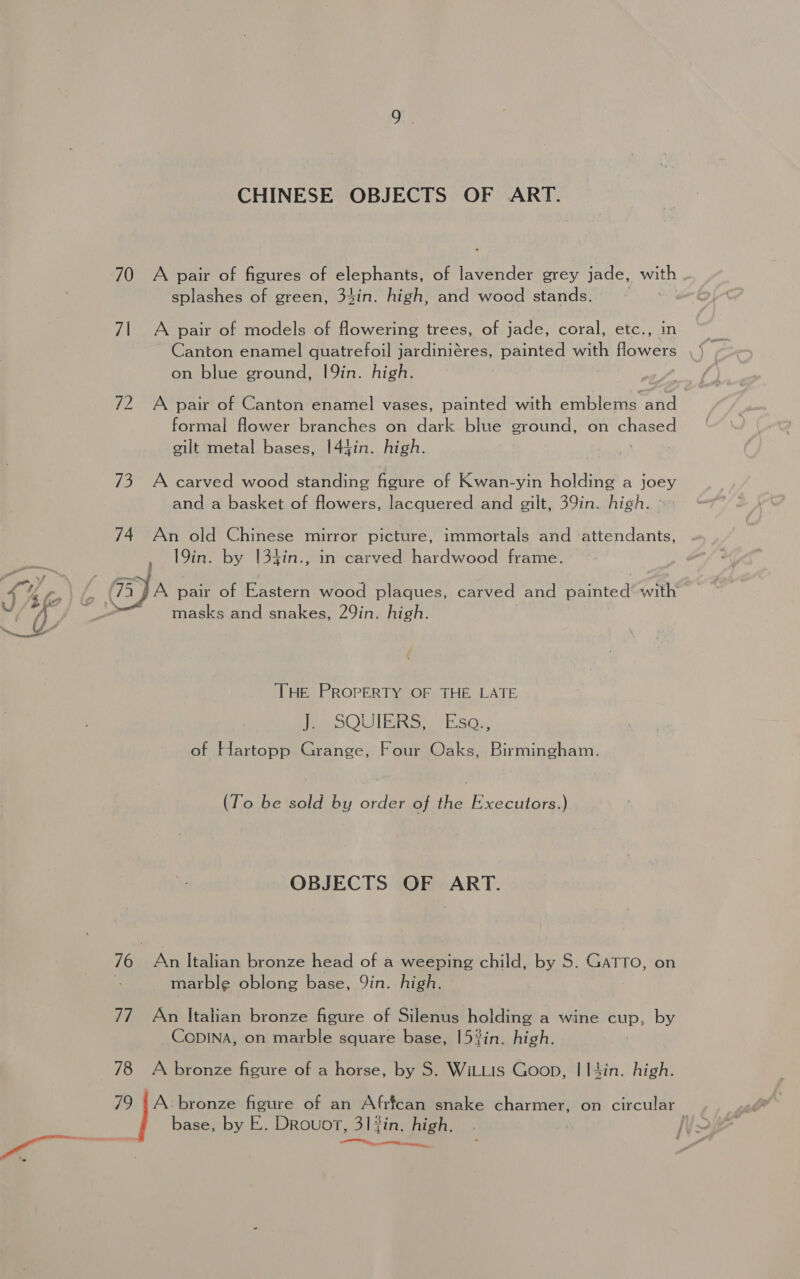 CHINESE OBJECTS OF ART. 70 A pair of figures of elephants, of lavender grey jade, te splashes of green, 34in. high, and wood stands. 71 A pair of models of flowering trees, of jade, coral, etc., in on blue ground, 19in. high. 72 A pair of Canton enamel vases, painted with emblems fs formal flower branches on dark blue ground, on eared gilt metal bases, I44in. high. 73 A carved wood standing figure of Kwan-yin holding a joey and a basket of flowers, lacquered and gilt, 39in. high. - 74 An old Chinese mirror picture, immortals and attendants, , 19in. by [34in., in carved hardwood frame. 4 4 oo / ja pair of Eastern wood plaques, carved and painted’ with “(J | masks and snakes, 29in. high. THe PROPERTY OF THE, LATE Pe OOU IR RG wi Eaoe of Hartopp Grange, Four Oaks, Birmingham. (To be sold by order of the Executors.) OBJECTS OF ART. 76 | An Italian bronze head of a weeping child, by S. GATTO, on | marble oblong base, Qin. high. | 77 An Italian bronze figure of Silenus holding a wine cup, by CoDINA, on marble square base, 153in. high. 78 A bronze figure of a horse, by S. WitLis Goon, I I4in. high. 79 |A bronze figure of an Afrfcan snake charmer, on circular “ base, by E. DrRouot, 31 fin. high, ns a ent rea