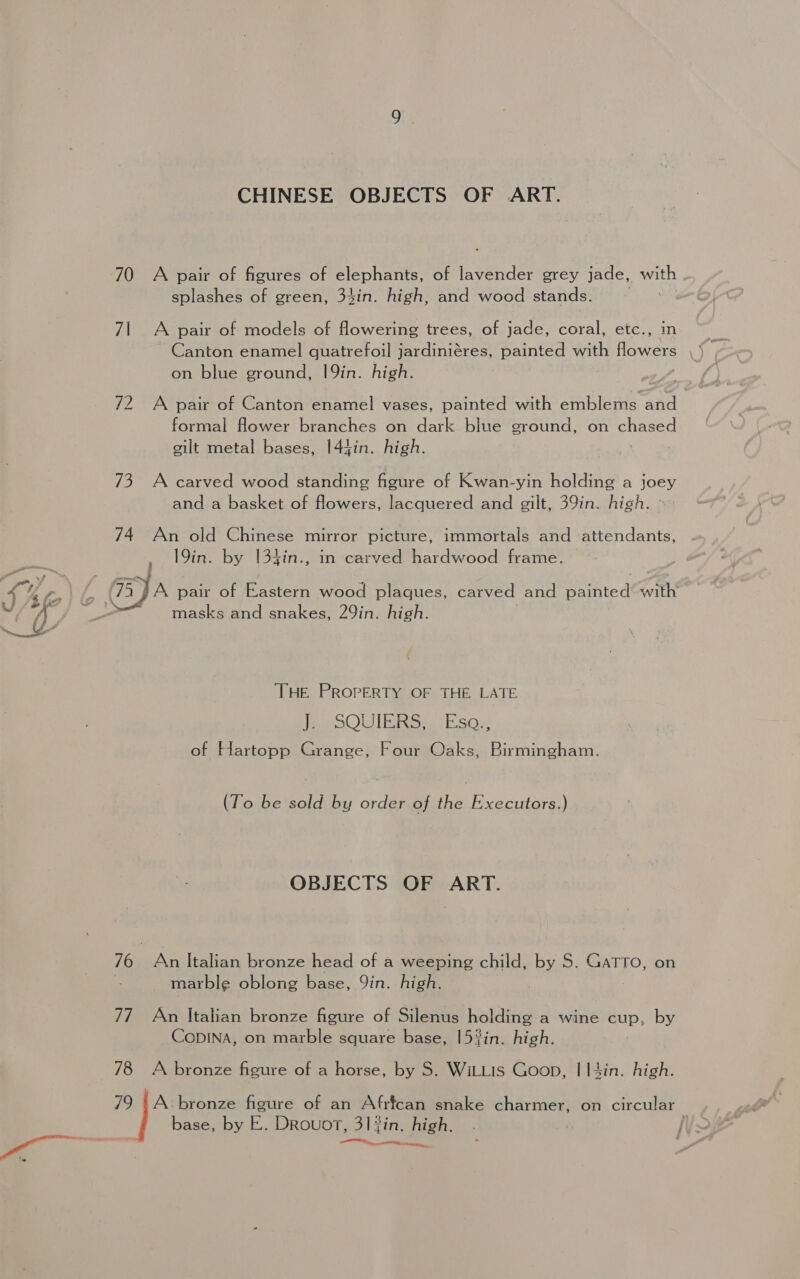 CHINESE OBJECTS OF ART. 70 A pair of figures of elephants, of lavender grey jade, te splashes of green, 34in. high, and wood stands. 71 A pair of models of flowering trees, of jade, coral, etc., in on blue ground, 19in. high. 72 A pair of Canton enamel vases, painted with emblems fs formal flower branches on dark blue ground, on eared gilt metal bases, I44in. high. 73 A carved wood standing figure of Kwan-yin holding a joey and a basket of flowers, lacquered and gilt, 39in. high. - 74 An old Chinese mirror picture, immortals and attendants, , 19in. by [34in., in carved hardwood frame. 4 4 oo / ja pair of Eastern wood plaques, carved and painted’ with “(J | masks and snakes, 29in. high. THe PROPERTY OF THE, LATE Pe OOU IR RG wi Eaoe of Hartopp Grange, Four Oaks, Birmingham. (To be sold by order of the Executors.) OBJECTS OF ART. 76 | An Italian bronze head of a weeping child, by S. GATTO, on | marble oblong base, Qin. high. | 77 An Italian bronze figure of Silenus holding a wine cup, by CoDINA, on marble square base, 153in. high. 78 A bronze figure of a horse, by S. WitLis Goon, I I4in. high. 79 |A bronze figure of an Afrfcan snake charmer, on circular “ base, by E. DrRouot, 31 fin. high, ns a ent rea