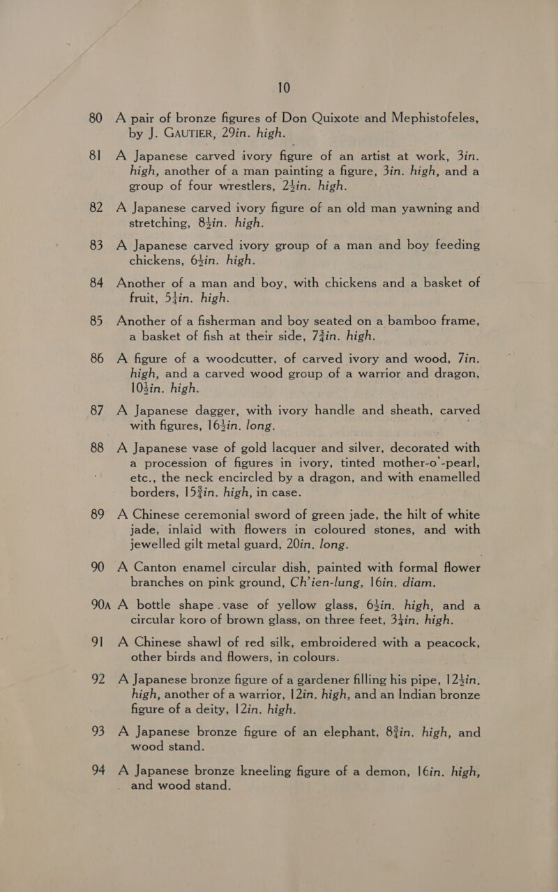 80 A pair of bronze figures of Don Quixote and Mephistofeles, by J. GAUTIER, 29in. high. 81 A Japanese carved ivory figure of an artist at work, 3in. high, another of a man painting a figure, 3in. high, and a group of four wrestlers, 24in. high. 82 A Japanese carved ivory figure of an old man yawning and stretching, 83in. high. 83 A Japanese carved ivory group of a man and boy feeding chickens, 63in. high. 84 Another of a man and boy, with chickens and a basket of fruit, 54in. high. 85 Another of a fisherman and boy seated on a bamboo frame, a basket of fish at their side, 73in. high. 86 A figure of a woodcutter, of carved ivory and wood, /in. high, and a carved wood group of a warrior and dragon, 103in. high. 87. A Japanese dagger, with ivory handle and sheath, carved with figures, 164in. long. 88 A Japanese vase of gold lacquer and silver, decorated with a procession of figures in ivory, tinted mother-o -pearl, etc., the neck encircled by a dragon, and with enamelled borders, 152in. high, in case. 89 A Chinese ceremonial sword of green jade, the hilt of white jade, inlaid with flowers in coloured stones, and with jewelled gilt metal guard, 20in. long. 90 A Canton enamel circular dish, painted with formal Hower branches on pink ground, Ch’ien-lung, |6in. diam. 90a A bottle shape vase of yellow glass, 64in. high, and a circular koro of brown glass, on three feet, 34in. high. 91 A Chinese shawl of red silk, embroidered with a peacock, other birds and flowers, in colours. 92 A Japanese bronze figure of a gardener filling his pipe, |24in. high, another of a warrior, |2in. high, and an Indian bronze figure of a deity, |2in. high. 93 A Japanese bronze figure of an elephant, 83in. high, and wood stand. 94 A Japanese bronze kneeling figure of a demon, |6in. high, and wood stand.