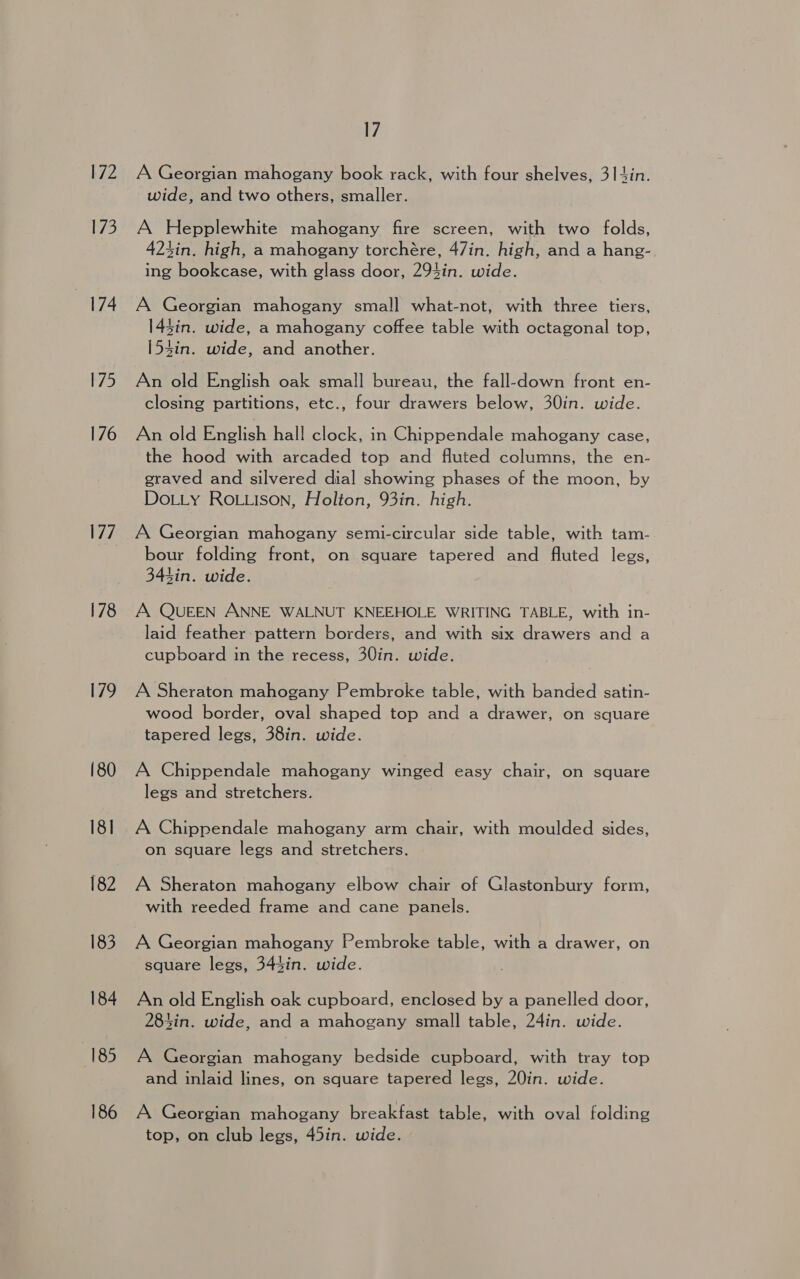 72 173 174 175 176 177 178 179 (80 18] (82 183 184 185 186 17 A Georgian mahogany book rack, with four shelves, 314in. wide, and two others, smaller. A Hepplewhite mahogany fire screen, with two folds, 423in. high, a mahogany torchére, 47in. high, and a hang-, ing bookcase, with glass door, 294in. wide. A Georgian mahogany small what-not, with three tiers, 143in. wide, a mahogany coffee table with octagonal top, [54in. wide, and another. An old English oak small bureau, the fall-down front en- closing partitions, etc., four drawers below, 30in. wide. An old English hall clock, in Chippendale mahogany case, the hood with arcaded top and fluted columns, the en- graved and silvered dial showing phases of the moon, by DoLLy ROLLISON, Holton, 93in. high. A Georgian mahogany semi-circular side table, with tam- bour folding front, on square tapered and fluted legs, 343in. wide. A QUEEN ANNE WALNUT KNEEHOLE WRITING TABLE, with in- laid feather pattern borders, and with six drawers and a cupboard in the recess, 30in. wide. A Sheraton mahogany Pembroke table, with banded satin- wood border, oval shaped top and a drawer, on square tapered legs, 38in. wide. A Chippendale mahogany winged easy chair, on square legs and stretchers. A Chippendale mahogany arm chair, with moulded sides, on square legs and stretchers. A Sheraton mahogany elbow chair of Glastonbury form, with reeded frame and cane panels. A Georgian mahogany Pembroke table, with a drawer, on square legs, 344in. wide. An old English oak cupboard, enclosed by a panelled door, 284in. wide, and a mahogany small table, 24in. wide. A Georgian mahogany bedside cupboard, with tray top and inlaid lines, on square tapered legs, 20in. wide. A Georgian mahogany breakfast table, with oval folding top, on club legs, 45in. wide.