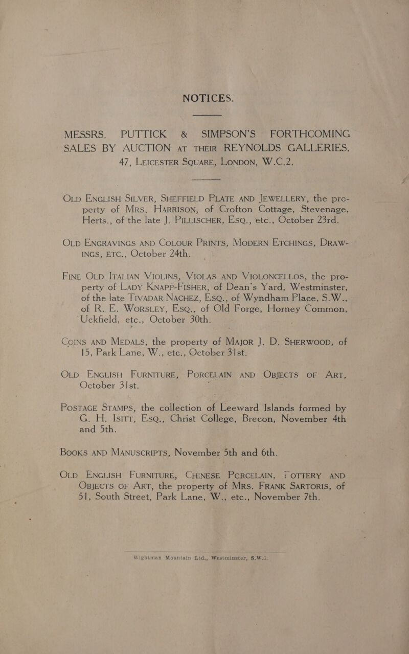 NOTICES. MESSRS. PUTTICK &amp; SIMPSON’S FORTHCOMING SALES BY AUCTION at THEIR _ REYNOLDS GALLERIES, 47, LEICESTER SQUARE, LONDON, W.C.2. OLD ENGLISH SILVER, SHEFFIELD PLATE AND JEWELLERY, the pro- perty of Mrs. Harrison, of Crofton Cottage, Stevenage, Herts., of the late J. PILLISCHER, EisQ., etc., October 23rd. OLD ENGRAVINGS AND CoLouR PRINTS, MODERN ETCHINGS, DRAW- INGS, ETC., October 24th. FINE OLD ITALIAN VIOLINS, VIOLAS AND VIOLONCELLOS, the pro- perty of Lapy KNapp-FISHER, of Dean’s Yard, Westminster, of the late T1VADAR NACHEZ, EsQ., of Wyndham Place, S.W., of R. E. Wors.ey, Esa., of Old Forge, Horney Common, Uckfield, etc., October 30th. ; CoINS AND MEpALs, the property of Major J. D. SHERWooD, of 15, Park Lane, W., etc., October 31st. OLD ENGLISH FURNITURE, PORCELAIN AND OBJECTS OF ART, October 3]st. 3 POSTAGE STAMPS, the collection of Leeward Islands formed by G. H. Isirr, Esa., Christ College, Brecon, November 4th and 5th. | Books AND Manuscripts, November 5th and 6th. OLD ENGLISH FURNITURE, CHINESE PORCELAIN, ! OTTERY AND OBJECTS OF ART, the property of Mrs. FRANK SARTORIS, of 51, South Street, Park Lane, W., etc., November 7th. Wightman Mountain Ltd., Westminster, S.W.1,.