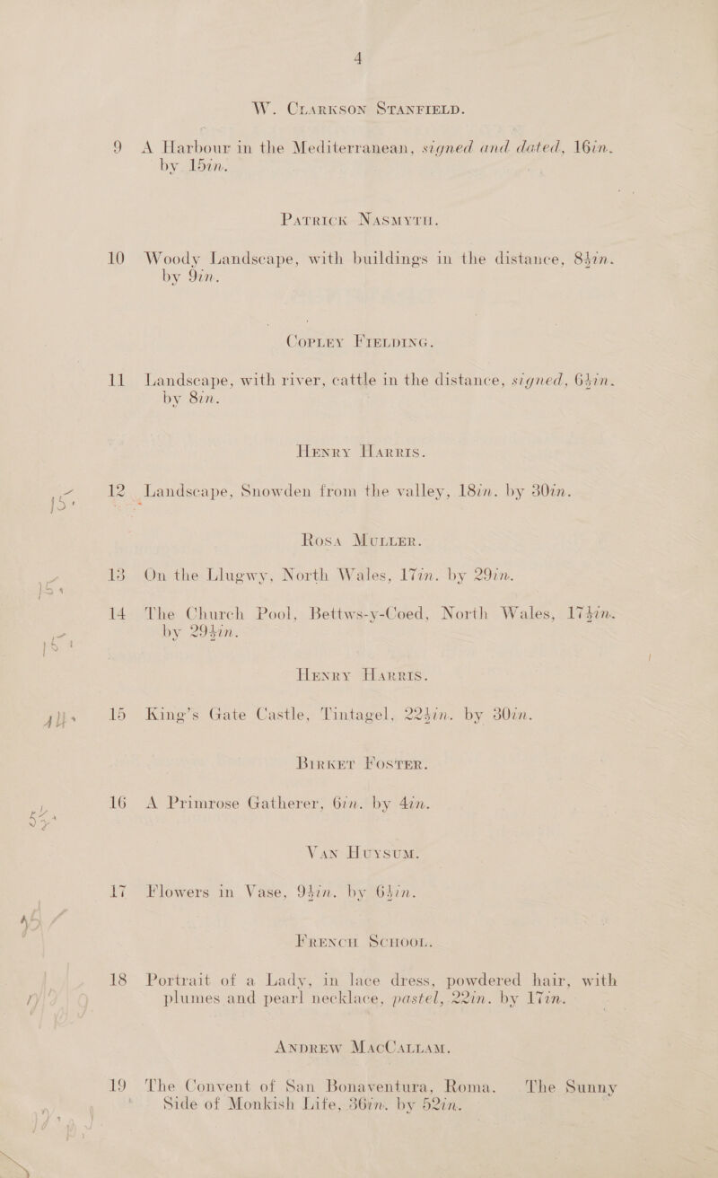 ca eo) II _ ae) pond oo 14 15 16 seg 18 W. CLARKSON STANFIELD. A Harbour in the Mediterranean, signed and dated, 16in. by. Ldan. Patrick Nasmyru. by en. CopLey FIELDING. Landseape, with river, cattle in the distance, s7gned, 64in. by 827. | Henry Harris. _ Landscape, Snowden from the valley, 187. by 30zm. Rosa MULLER. On the Llugwy, North Wales, 17in.-by 292n. The Church Pool, Bettws-y-Coed, th Wales, 1747. The: Cl h Pool, Bettws-y-Coed, North Wales, 1742n by 2950. Henry Harris. King’s Gate Castle, Tintagel, 224in. by 30en. Birwker Foster. A Primrose Gatherer, 67. by 4an. Van Huysum: Flowers in Vase, 94in. by 6477. FrEencH SCHOOL: Portrait of a Lady, in lace dress, powdered hair, with plumes and pearl necklace, pastel, 22in. by 1Tin. ANDREW MacCaLuamM. Side of Monkish Lite, 367m. by 527n.