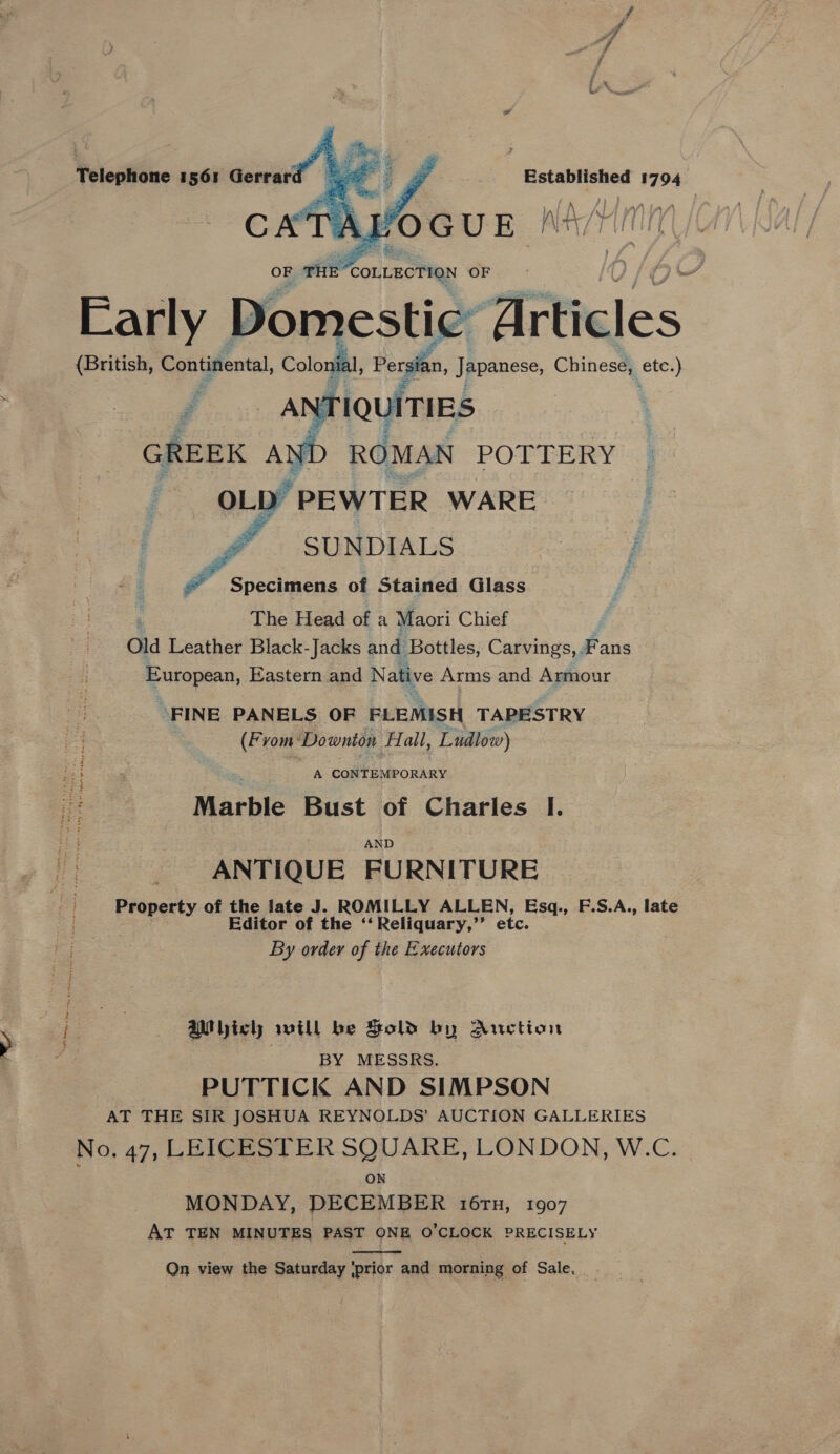  OF rite “CoLLecTion OF. - Wee gh 4 a Domestic” Titieics (British, Continental, Colonial, Persian, Japanese, Chinese, eee) NT rQuiTIES YD ROMAN POTTERY OLD” PEWTER WARE SUNDIALS £ Specimens of Stained Glass The Head of a Maori Chief ) old Leather Black- Jacks and Bottles, Carvings, Fans eurapean, Eastern and Native Arms and Armour     “FINE PANELS OF FLEMISH TAPESTRY (From: Downton A all, Ludlow) a Marble Bust | of Charles I. ANTIQUE FURNITURE Property of the late J. ROMILLY ALLEN, Esq., F.S.A., late Editor of the ‘‘ Reliquary,”’ etc. By order of the Executors AWMbich will be Sold by Auction BY MESSRS. PUTTICK AND SIMPSON AT THE SIR JOSHUA REYNOLDS’ AUCTION GALLERIES No, 47, LEICESTER SQUARE, LONDON, W.C. ON MONDAY, DECEMBER 16tTn, 1907 AT TEN MINUTES PAST ONE O'CLOCK PRECISELY Qn view the Saturday ‘prior and morning of Sale.