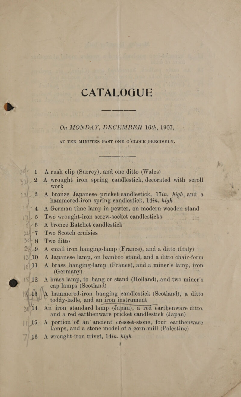 CATALOGUE On MONDAY, DECEMBER 16th, 1907, AT TEN MINUTES PAST ONE 0°CLOCK PRECISELY. ——Se ee ee a eee 1 Arush clip (Surrey), and one ditto (Wales) 2 &lt;A wrought iron spring candlestick, decorated with Sgro ~ work 4) 8 A bronze Japanese pricket candlestick, 17in. high, and a hammered-iron spring candlestick, 14in. high 4 &lt;A German time lamp in pewter, on modern wooden stand 5 Two wrought-iron screw-socket candlesticks 6 A bronze Ratchet candlestick : pi Two Scotch cruisies Js BS ~8 Two ditto a | 9 A small iron hanging-lamp (France), and a ditto (Italy) \)/ 10 &lt;A Japanese lamp, on bainboo stand, and a ditto chair-form \¢\11 A brass hanging-lamp (France), and a miner’s lamp, i iron ae (Germany) ‘12 A brass lamp, to hang or stand (Holland), and two n miner’s 0 ke lamps (Scotland) 4 13 | ‘A hammered-iron hanging candlestick (Scotland), a ditto eal » &lt; toddy-ladle, and an iron instrument ; ogi 14 An iron standard lamp (Japan), a red éarthenware ditto, | and a red earthenware pricket candlestick (Japan) ') 15. A portion’of an ancient cresset-stone, four earthenware lamps, and a stone model of a corn- mill (Palestine) ' 16 A wrought-iron trivet, 14in. high