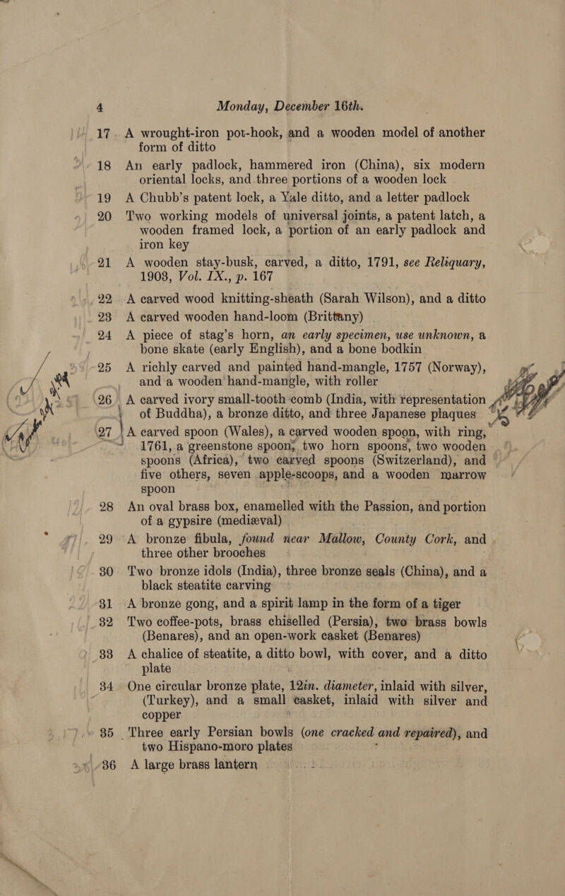 form of ditto An early padlock, hammered iron 1c R S1x rides oriental locks, and three portions of a wooden lock A Chubb’s patent lock, a Yale ditto, and a letter padlock Two working models of universal joints, a patent latch, a wooden framed lock, a portion of an early padlock and iron key 1908, Vol. LX., p. 167 | eae A carved wooden hand-loom (Brittany) . A piece of stag’s horn, an early specimen, use unknown, a bone skate (early English), and a bone bodkin A richly carved and painted hand-mangle, 1757 (Norway), and a wooden hand-mangle, with roller spoons (Africa), two earved spoons (Switzerland), and five others, seven apple- -scoops, and a wooden marrow spoon An oval brass box, enamelled with the Passion, and portion of a gypsire (medieval) three other brooches black steatite carving A bronze gong, and a spirit lamp in the form of a tiger (Benares), and an open-work casket (Benares) A chalice of steatite, a ditto bowl, with cover, and a ditto plate One circular bronze plate, 12in. diameter, inlaid with silver, (Turkey), and a small casket, inlaid with silver and copper two Hispano-moro plates A large brass lantern svi cbh..  