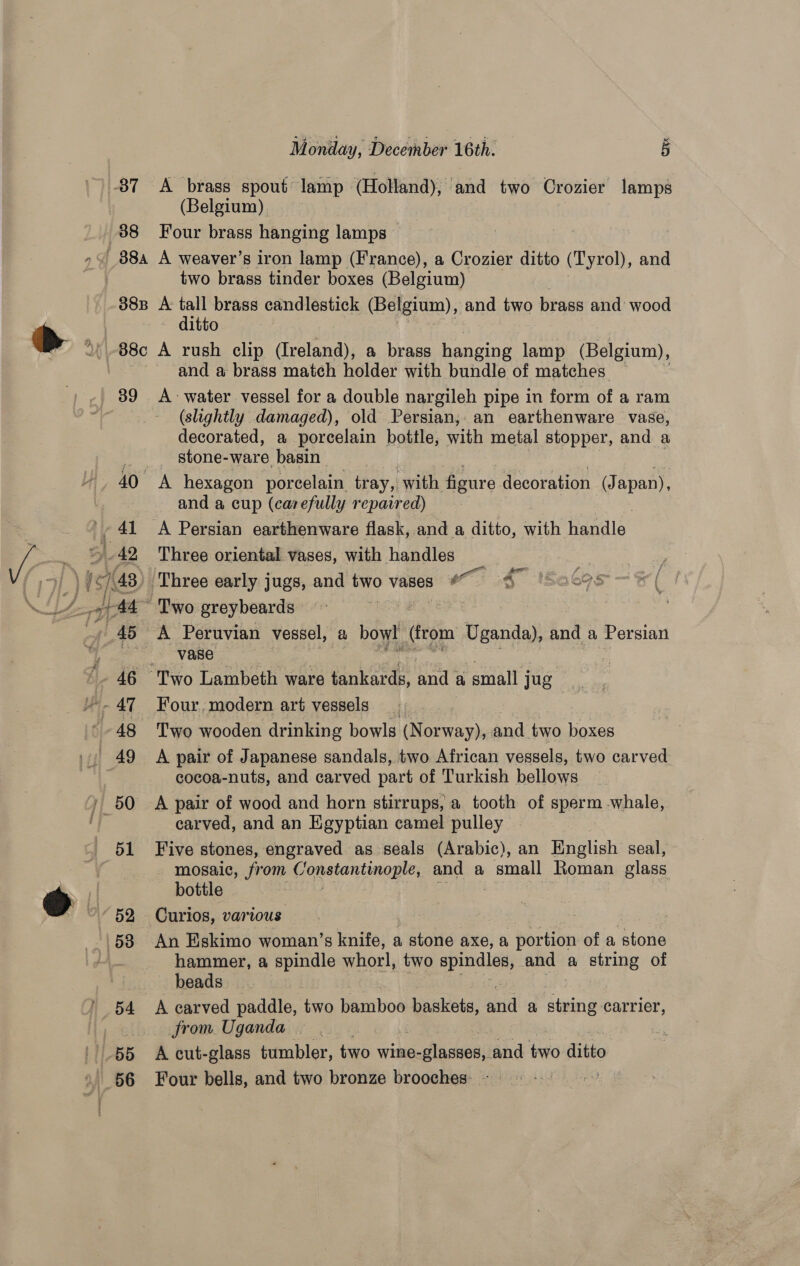 38T 38 88a 38B 39 BB Monday, Decethber 16th. 5 A brass spout lamp (Holland); and two Crozier lamps (Belgium). Four brass hanging lamps | A weaver’s iron lamp (France), a Crozier ditto (Tyrol), and two brass tinder boxes (Belgium) A: tall brass candlestick (Belgium), and Bee brass and: wood ~ ditto A rush clip (Ireland), a brass hanging lamp (Belgium), and a brass match holder with bundle of matches — A water vessel for a double nargileh pipe in form of a ram (slightly damaged), old Persian, an earthenware vase, decorated, a porcelain bottle, with metal stopper, and a _ stone-ware basin and a cup (carefully repaired) A Persian earthenware flask, and a ditto, with Harile Three oriental vases, with handles gor se ' A Peruvian vessel, f:) bowl (from Uganda), and a Persian vase . Four, modern art vessels 3 | Two wooden drinking bowls (Norway), and two boxes A pair of Japanese sandals, two African vessels, two carved cocoa-nuts, and carved part of Turkish bellows A pair of wood and horn stirrups, a tooth of sperm whale, carved, and an Egyptian camel pulley Five stones, engraved as seals (Arabic), an English seal, - mosaic, from Constantinople; and a Geek Roman slass bottle Curios, various An Eskimo woman’s knife, a stone axe, a portion of a stone hammer, a spindle whorl, two epunes and a string of beads A carved paddle, two bamboo Li lds arid a ‘ean carrier, from. Uganda | A cut-glass tumbler, two wine- -glasses, and two ditto Four bells, and two bronze brooches: -