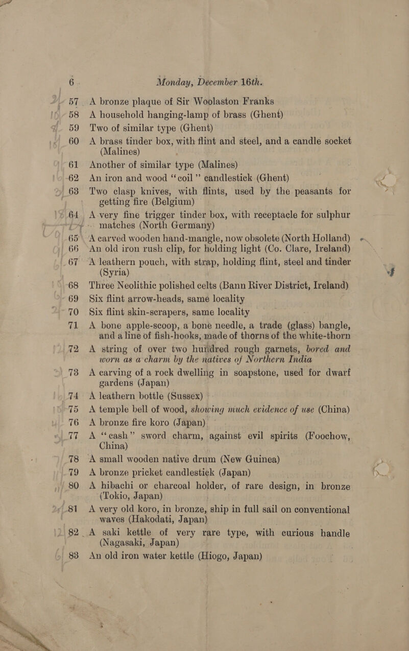  | 66 A household hanging-lamp of brass (Ghent) Two of similar type (Ghent) A brass tinder box, with flint and steel, and a candle socket (Malines) Another of similar type (Malines) An iron and wood “coil ”’ candlestick (Ghent) Two clasp knives, with flints, used by the peasants for getting fire (Belgium) © Avery fine trigger tinder box, with receptacle for sulphur An old iron rush clip, for holding light (Co. Clare, Ireland) (Syria) Threé Neolithic polished celts (Bann River District, Ireland) Six flint arrow-heads, same locality Six flint skin-scrapers, same locality A bone apple-scoop, a bone needle, a trade (glass) bangle, and a line of fish-hooks, made of thorns of the white-thorn A string of over two hurdred rough garnets, bored and worn as a charm by the nates of Northern India A carving of a rock dwelling in soapstone, used for dwarf gardens (Japan) — A leathern bottle (Sussex) A bronze fire koro (Japan) A “cash” sword charm, against evil spirits (Foochow, China) A bronze pricket candlestick (Japan) A hibachi or charcoal holder, of rare design, in bronze (Tokio, Japan) , A very old koro, in bronze, ship in full sail on conventional waves (Hakodati, Japan) (Nagasaki, Japan) An old iron water kettle Giogo, Japan)