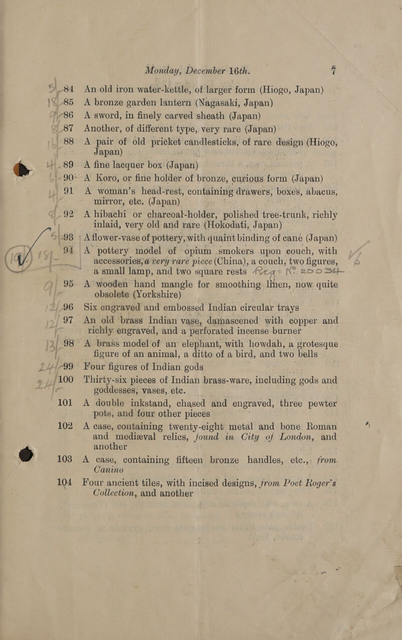  O84 185 186 87 88 89 sue 92 91-98 94 96 97 /-99 101 102 108 104 Monday, December 16th. 7 An old iron water-kettle, of larger form (Hiogo, Japan) A bronze garden lantern (Nagasaki, Japan) A sword, in finely carved sheath (Japan) Another, of different type, very rare (Japan) A pair of old pricket candlesticks, of} rare eames (Hiogo, Japan) . | A fine lacquer box (J apan) A woman’s head-rest, containing drawers, boxes, abacus, mirror, etc. (Japan) . A hibachi or charcoal-holder, dolidhedt bree: trunk, richly ‘Inlaid, very old and rare (Hokodati, Japan) A’ pottery model of © opium smokers upon couch, with accessories, @ very rare piece (China), a couch, two figur es, a small lamp, and two square rests Veg~ Nv 22 O S4}- A’ wooden hand mangle for smoothing see now quite obsolete (Yorkshire) Six. engraved and embossed Indian circular trays An old brass Indian vase, damascened with copper and richly engraved, and a perforated i incense- burner A brass model of an° elephant, with howdah, a grotesque figure of an animal, a ditto of a bird, and two bells Four figures of Indian gods Thirty-six pieces of Indian brass-ware, ., including gods and goddesses, vases, etc. A double inkstand, chased and engraved, three pewter pots, and four other pieces. A case, containing twenty-eight metal and bone Roman and medieval relics, fownd in City of London, and another A case, containing fifteen bronze handles, etc.,. from Clanino Four ancient tiles, with incised designs, from Poet Roger’s Collection, and another