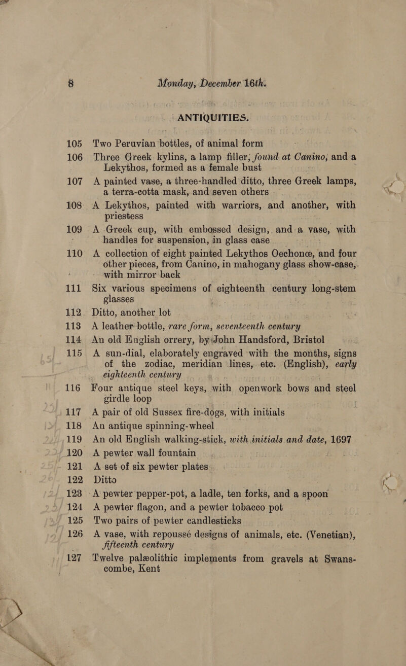 - ANTIQUITIES. Two Peruvian bottles, of animal form Three Greek kylins, a lamp filler; found at Camino} and a Lekythos, formed as a female bust A painted vase, a three-handled ditto, three Greek lamps, a terra-cotta mask, and'seven others priestess A Greek cup, with embossed design, and a vase, with handles for suspension, in glass case | A collection of eight painted Lekythos Oechone, end four with mirror back Six various specimens of eighteenth century long-stem glasses z ae A leather bottle, rare form, seventeenth century An old English orrery, by‘John Handsford, Bristol A sun-dial, elaborately engraved ‘with the months, signs of the ‘zodiac, meridian lines, etc. (English), early eighteenth century Four antique steel keys, with ee bows and steel girdle loop An antique spinning-wheel A pewter wall fountain A-set of six pewter -plates Ditto A pewter flagon, and a pewter tobacco pot Two pairs of pewter candlesticks A vase, with repoussé designs of animals, ete. (Venetian), Jifteenth century Twelve paleolithic implements from gravels at Swans- combe, Kent -