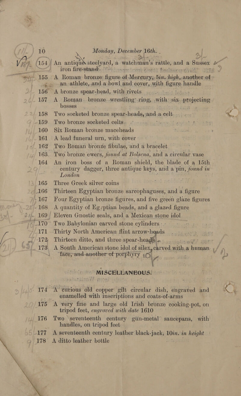 Ve (154. An antiqu s steolyard, a watchman’ s “rattle and a Sussex be Re iron firé-stand:. . S tmager Creep Re BA Nasir’! 2 Sete! 155 A Roman: bronze’ am of ‘far deiag BUI, high, aacilece of . an.-athlete,. and a bowl, and: cover, with figure. handle 156 “A bronze spear- -head, with rivets 157 A. Roman. bronze. apes Da rpg with SLX projecting. bosses... ipcese asl cates > 158 Two socketed bronze spear- eins eee a cer a: ‘ 159 ‘Two bronze socketed celts. 160 Six Roman bronze maceheads 161 A lead funeral urn, with cover 162 ‘Two Roman bronze fibulae, and a bracelet. 163, Two bronze. ewers, found at Bolsena, and a circular. vase 164 An iron boss of a Roman shield, the blade, of. a 5th; century dagger, three antique keys, and a, seh awe in London 165 Three Greek silver coins a 166 Thirteen Egyptian bronze sarcophaguses, and a. figure -167 Four Egyptian bronze figures, and five green glaze figures -168 A quantity of Eg -ptian beads, and a glazed figure 2 tf. 169 / Kleven Gnostic seals, and a Mexican stone idol. ~» 170 Two Babylonian carved stone cylinders - hs 171 -:Thirty North American flint arrow- heads oils i! n Bee i 172 Thirteen ditto, and three spear- heads. “ 173. A South American stone idol of silex, carved oe a a “ “face;and- pe eae of porphyry OL, t eS MI SCELLANEOUS. : 174 “A curious old copper’ eilt circular dish, engraved and 'g ‘ enamelled with inscriptions and coats-of-arms | 175 % very fine and large old Irish bronze cooking-pot, on tripod feet, engraved with date 1610 i176 Two seventeenth century gin- -metal” saucepans, with handles, on tripod feet. 177 A seventeenth century leather black-jack; ae in heoght 178 A ditto leather bottle | fet 