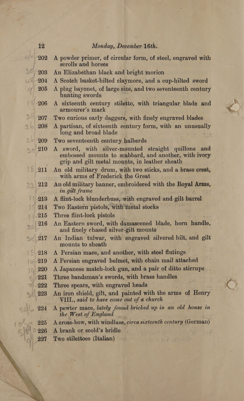 12 202 203 204 205 206 207 208 209 210 O11 213 214 215 216 217 218 219 220 221 222 223 224 227  Monday, December: 16th: A powder primer, of circular form, of steel, engraved with scrolls and horses An Elizabethan black and bright morion A Scotch basket-hilted claymore, and a cup-hilted sword A plug bayonet, of large size, and two seventeenth century hunting swords A sixteenth century stiletto, with triangular blade and armourer’s mark Two curious early daggers, with finely engraved blades A partisan, of sixteenth century form, with an unusually long and broad blade water Two seventeenth century halberds A sword, with silver-mounted straight quillons and embossed mounts to scabbard, and another, with ivory grip and gilt metal mounts, in leather sheath An old military drum, with two sticks, and a brass crest, with arms of Pe derich the Great An old military banner, embroidered with the Royal qa, im gut frame A flint-lock blunderbuss, with engraved and gilt b bigerel Two Eastern pistols, with metal stocks Three flint-lock pistols and finely chased silver- gilt mounts mounts to sheath A Persian mace, and another, with steel dutings A Persian engraved helmet, with chain mail attached A Japanese match-lock gun, and a pair of ditto stirrups Three bandsman’s swords, with brass handles . Three spears, with engraved heads ek VIII., said to have come out of a church A pewter mace, lately found bricked up in an old rules im the. West of England _ . A brank or scold’s bridle — ) Two stilettoes (Italian)