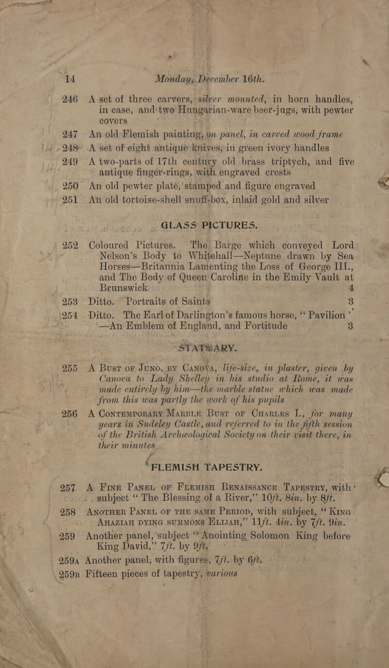“4d Monday, Riccinber 16th. 246 <A set of three carvers, silver mounted, in horn handles, in case, and two: nye an: ware heer- -jugs, with pewter covers 247 - An old Flemish painting; on panel, in carved wood frame - 248° A set of eight antique Knives, in green ivory handles 949 A two-parts of 17th century old brass triptych, and five “+ antique fingéer-rings, with engraved crests J 250 An old pewter plate,’stamped and figure engraved * 951 An old tortoise-shell eS inlaid: gold and silver “GLASS PICTURES. 252, Coloured Piotee. The: Hee which conveyed Lord Nelson’s Body to Whitehall—Neptune drawn by Sea Horses—Britannia Lamenting the Loss of George IIL., and The Body of Goes Caroline in the Emily Vault at Brunswick: 7 4 9538 Ditto. Portraits of Battie 3 254 Ditto. The Harlof Darlington’s famous horse, ‘ Pavilion : iene | AD Emblem of England, and Heese : 3 ST ATS ARY. 255 A Bust or Tonos, BY ae life-size, in plaster, given by Canova to Lady Shelley in his studio at Rome, it was > made entirely by him—the. marble statue which was made from this was partly the work of his pupils 256 A Contemporary Marnin Busr or Cnaruns L., for many : years in Sudeley Castle, and referred to in the fifth session of the British Archeological Society on-their visit there, wn their minutes | | | # “FLEMISH TAPESTRY.  957: Ae Finn Pani oF FLEMISsH ee Pecaveny, Pie . subject ‘The Blessing of a River,” 10/t. 8in;: by Sit. 958 ANotHER Pang oF THE SaME Perron, with subject, “* KING mS . AHAZIAH DYING suMMONS Hiisan,” ft. din. by Tt. Yin. 259 Another panel, ‘subject ‘* Anointing debit ae before | King David,” 7/t. by 9ft. 2594 Another panel; with figures, Tit. by 6fts 259 Fifteen pieces of tapestry, various 