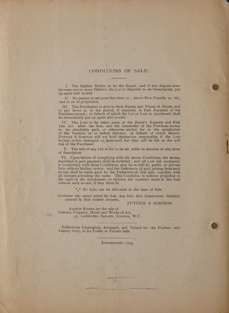 CONDITIONS OF SALE. I. The highest Bidder to be the Buyer; and if any dispute arise between two or more Bidders, the Lot so disputed to be immediately put up again and re-sold. — | II. No person to advance less fidn Be Widnes Five Pourden2sn0d.m and so on in proportion. III. The Purchasers to give in their Names and Places of Abode, and to pay down 5s. in the pound, if required, in Part Payment of the Purchasé-money ; in default of which the Lot or Lots so purchased shall » be immediately put up again and re-sold. IV. The Lots to be taken away at the Buyer's Expense and Risk THE DAY after the Sale, and the remainder of’ the Purchase-money to be absolutely paid, or otherwise settled for to the satisfaction of the Vendors on or before delivery; in default of which Messrs. Puttick &amp; Simpson will not hold themselves responsible, if the Lots be lost, stolen, damaged, or pesiroyed, He they will be left at the sole risk of the Purchaser. | V. The sale of any Lot is snot to be set aside on account of any error of description. VI. Upon failure of complying with the above Conditions; ‘the money deposited in part payment shall be forfeited ; and all Lots left uncleared, in conformity with these Conditions, may be re-sold by public or private Sale without further notice; and the Deficiency (if any) arising from such re-sale shall be made good by the Defaulters at this sale, together with all charges attending the same. This Condition is without prejudice to the right of the Auctioneers to enforce the contract. made at this Sale without such re-sale, if they think fit. Py No Tots can i delivered at the time of Sale. Gentlemen who cannot attend the Sale, may have their Commissions faith fully executed by theiy obedient Servants, PUTTICK &amp; SIMPSON: Auction Rooms for the sale of Literary Property, Music and Works of Art, 47, LEICESTER SQuarE, Lonpon, W.C.  Collections Catalogued, Arranged, and ° Valued for the Probate and Legacy Duty, or for Public or Private Sale. ESTABLISHED 1794, “eae Pee CINONE MIS 9, 9? POLES ERAN we neste  