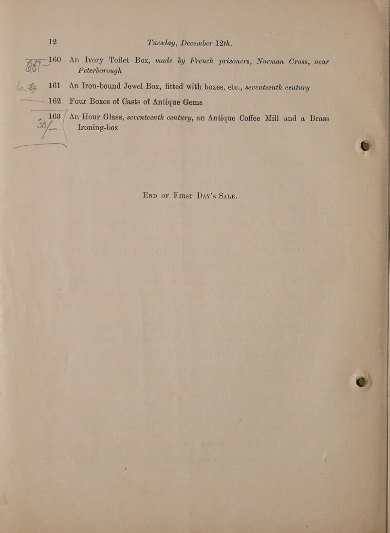 z hs ses ees ah Pe a 12 Tuesday, December 12th. ~ 160 An Ivory Toilet Box, made by French DUPRE Norman Cross, . near ast Peterborough — | | s Ee: 161 An Iron-bound Jewel Box, fitted with boxes, ete., seventeenth century “162 Four Boxes of Casts of Antique perms | | 163 / An Hour Glass, seventeenth century, an Antitie Coffee Mill and a Brass &lt;a Troning-box ae Enp or First Day’s SAue.  Reciy ‘ Beet ¢ fe a “ = i 5°. + Shh Ne ‘e 7 : j g Us A, : cet fit 3 — ee iar ie, “- “ ay heb PR a :  : ‘ ne a : H os P&gt; aes Pe as nS a hy es 2 4 ! Ps ¢ . eyes ive &gt;). aah AU er ee 3 Se ed le Wt ate aes Tes 7? - a ¥ o” 4 ‘ —- 1 ? + 5 s 2) ( ee xt at  ; way ‘ ) &lt;P - oh $4 fe py kes ee o is eae P ; Pgh Baan: ‘ Kon Pte COMO TOC TE es meena Pa eo tare ’ “¥ a ’ ! 4 .
