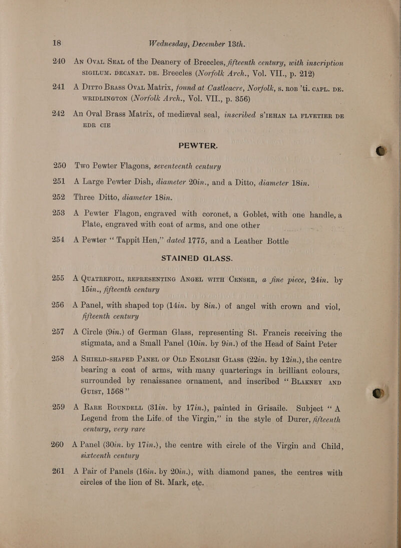 240 241 242 250 251 252 258 254 255 256 257 258 ‘259 260 261 AN Ovau Sat of the Deanery of Breccles, fifteenth century, with inscription SIGILUM. DECANAT. DE. Breecles (Norfolk Arch., Vol. VII., p. 212) A Drirro Brass Ovau Matrix, found at Castleacre, Norfolk, 8. RoB ’ti. CAPL. DE. WRIDLINGTON. (Norfolk Arch., Vol. VII., p. 856) An Oval Brass Matrix, of medieval seal, inscribed s’IRHAN LA FLVETIER DE EDR CIE PEWTER. Two Pewter Flagons, seventeenth century A Large Pewter Dish, diameter 20in., and a Ditto, diameter 18in. Three Ditto, diameter 18in. A Pewter Flagon, engraved with coronet, a Goblet, with one handle, a Plate, engraved with coat of arms, and one other A Pewter ‘‘ Tappit Hen,” dated 1775, and a Leather Bottle STAINED GLASS. A QUATREFOIL, REPRESENTING ANGEL WITH CENSER, @ /ine piece, 24in. by 15in., fifteenth century A Panel, with shaped top (14in. by 8in.) of angel with crown and viol, fifteenth century A Circle (9tn.) of German Glass, representing St. Francis receiving the stigmata, and a Small Panel (10in. by 9in.) of the Head of Saint Peter A SHIELD-sHAPED PangL or Oup ENne@uisH Gass (22%. by 12in.), the centre bearing a coat of arms, with many quarterings in brilliant colours, surrounded by renaissance ornament, and inscribed ‘‘ BuaKNEY AND Guist, 1568” A Rare Rounpext (81in. by 17in.), painted in Grisaile. Subject “A Legend from the Life. of the Virgin,” in the style of Durer, fifteenth century, very rare A Panel (30in. by 17in.), the centre with circle of the Virgin and Child sixteenth century bd A Pair of Panels (16. by 20in.), with diamond panes, the centres with circles of the lion of St. Mark, etc. |          
