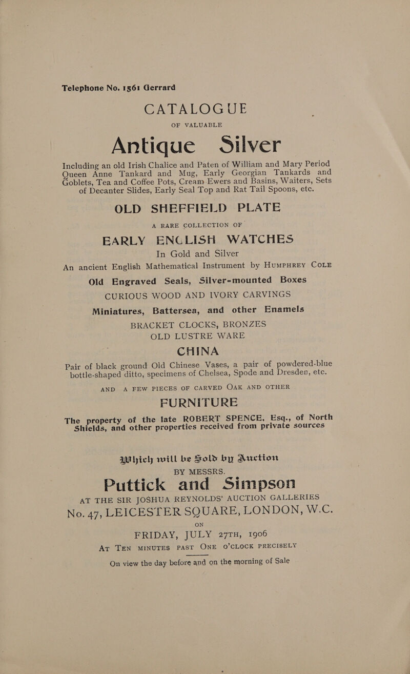 CATALOGUE OF VALUABLE Antique Silver Including an old Irish Chalice and Paten of William and Mary Period ueen Anne Tankard and Mug, Early Georgian Tankards and Goblets, Tea and Coffee Pots, Cream Ewers and Basins, Waiters, Sets of Decanter Slides, Early Seal Top and Rat Tail Spoons, etc. OLD SHEFFIELD PLATE A RARE COLLECTION OF EARLY ENGLISH WATCHES In Gold and Silver An ancient English Mathematical Instrument by HumpHrey COLE Old Engraved Seals, Silver-mounted Boxes CURIOUS WOOD AND IVORY CARVINGS Miniatures, Battersea, and other Enamels BRACKET CLOCKS, BRONZES OLD LUSTRE WARE CHINA Pair of black ground Old Chinese Vases, a pair of powdered-blue bottle-shaped ditto, specimens of Chelsea, Spode and Dresden, etc. AND A FEW PIECES OF CARVED OAK AND OTHER FURNITURE The property of the late ROBERT SPENCE, Esq., of North Shields, and other properties received from private sources AM yich will be Hold by Auction BY MESSRS. Puttick and Simpson AT THE SIR JOSHUA REYNOLDS’ AUCTION GALLERIES No. 47, LEICESTER SQUARE, LONDON, W.C. ON FRIDAY, JULY 27TH, 1906 Ar TEN MINUTES PAST ONE O’CLOCK PRECISELY  On view the day before and on the morning of Sale