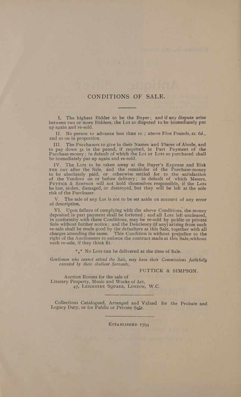 CONDITIONS OF SALE. I. The highest Bidder to be the Buyer; and if any dispute arise between two or more Bidders, the Lot so disputed to be immediately put up again and re-sold. II. No person to advance less than 1s.; above Five Pounds, 2s. 64d., and so on in proportion. III. The Purchasers to give in their Names and Places of Abode, and to pay down 5s. in the pound, if required, in Part Payment of the Purchase-money ; in default of which the Lot or Lots so purchased shall be immediately put up again and re-sold. IV. The Lots to be taken away at the Buyer’s Expense and Risk THE DAY after the Sale, and the remainder of the Purchase-money to be absolutely paid, or otherwise settled for to the satisfaction of the Vendors on or before delivery; in default of which Messrs. Puttick &amp; Simpson will not hold themselves responsible, if the Lots be lost, stolen, damaged, or destroyed, but they will be left at the sole risk of the Purchaser. V. The sale of any Lot is not to be set aside on account of any error of description. VI. Upon failure of complying with the above Conditions, the money deposited in part payment shall be forfeited ; and all Lots left uncleared, in conformity with these Conditions, may be re-sold by public or private Sale without further notice; and the Deliciency (if any) arising from such re-sale shall be made good by the defaulters at this Sale, together with all charges attending the same. This Condition is without prejudice to the right of the Auctioneers to enforce the contract madeat this Sale, without such re-sale, if they think fit. * .* No Lots can be delivered at the time of Sale. Gentlemen who cannot attend the Sale, may have their Commissions faith fully executed by thety obedient Servants, PUTTICK &amp; SIMPSON. Auction Rooms for the sale of Literary Property, Music and Works of Art, 47, LEICESTER SQUARE, LoNpoN, W.C.  Collections Catalogued, Arranged and Valued for the Probate and Legacy Duty, or for Public or Private Sale. ESTABLISHED 1794