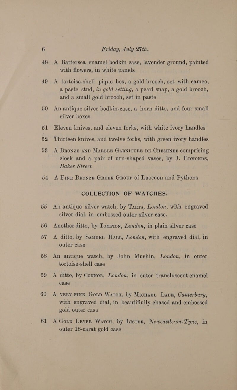 48 54 5d 56 57 58 og 60 61 Friday, July 27th. A Battersea enamel bodkin. case, lavender ground, painted with flowers, in white panels | A tortoise-shell pique box, a gold brooch, set with cameo, a paste stud, in gold setting, a pearl snap, a gold brooch, and a small gold brooch, set in paste An antique silver bodkin-case, a horn ditto, and four small silver boxes Eleven knives, and eleven forks, with white ivory handles Thirteen knives, and twelve forks, with green ivory handles A Bronze anp Marsiui GARNITURE DE CHEMINEE comprising clock and a pair of urn-shaped vases, by J. Eipmonps, Baker Street A Fint Bronze GREEK Group of Laoccon and Pythons COLLECTION OF WATCHES. An antique silver watch, by Tarts, London, with engraved silver dial, in embossed outer silver case. Another ditto, by Tompron, London, in plain silver case A ditto, by Samumn Haun, London, with engraved dial, in outer case An antique watch, by John Mushin, London, in outer tortoise-shell case A ditto, by Connor, London, in outer transluscent enamel case A very FINE Goup Wartca, by Micnaent Lape, Canterbury, with engraved dial, in beautifiully chased and embossed gold outer case A Goup Lever Warcu, by Listar, Newcastle-on-Tyne, in outer 18-carat gold case