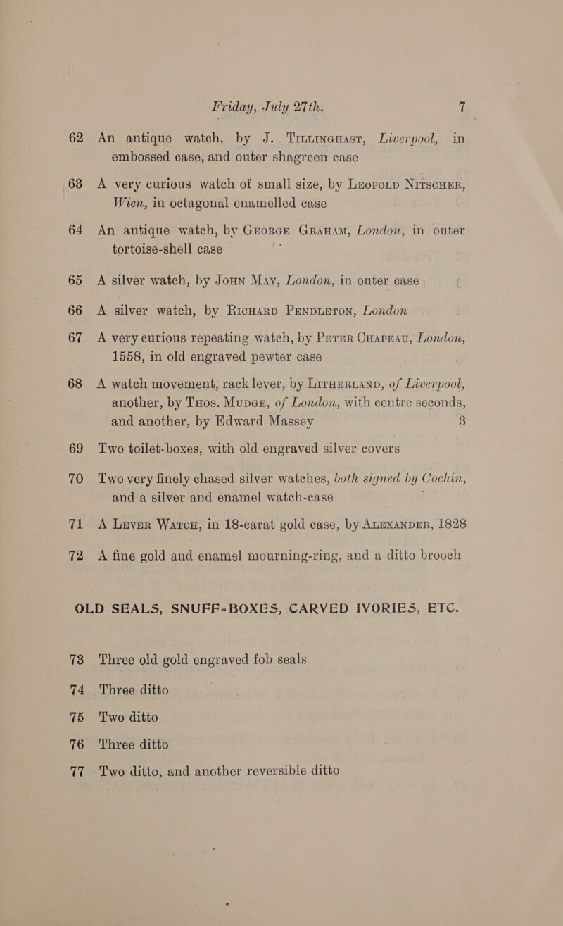 62 63 64 65 66 67 68 69 70 71 72 Friday, July 27th. (! An antique watch, by J. Tinurnansast, Liverpool, in embossed case, and outer shagreen case A very curious watch of small size, by Leopotp Nirscusr, Wien, in octagonal enamelled case An antique watch, by Grorce Grauam, London, in outer tortoise-shell case A silver watch, by Joun May, London, in outer case - A silver watch, by Ricoarp PENpuBron, London A very curious repeating watch, by Perer Cuapnau, London, 1558, in old engraved pewter case A watch movement, rack lever, by Lirauruanp, of Liverpool, another, by THos. Mupesu, of London, with centre seconds, and another, by Edward Massey 3 Two toilet-boxes, with old engraved silver covers Two very finely chased silver watches, both signed by Cochin, and a silver and enamel watch-case i A Lever Watcu, in 18-carat gold case, by ALEXANDER, 1828 A fine gold and enamel mourning-ring, and a ditto brooch 73 14 75 76 17 Three old gold engraved fob seals Three ditto | Two ditto Three ditto