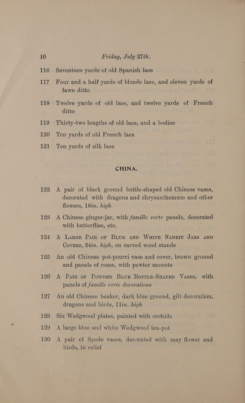 116 117 118 119 120 121 122 123 124 125 126 Le 128 129 130 Seventeen yards of old Spanish lace Four and a half yards of blonde lace, and eleven yards of fawn ditto | OY Twelve yards of old lace, and twelve yards of French. ditto | Thirty-two lengths of old lace, and a bodice. Ten yards of old French lace Ten yards of silk lace CHINA. A pair of black ground bottle-shaped old Chinese vases, decorated with dragons and chrysanthemum and other flowers, 18in. high A Chinese ginger-jar, with famille verte panels, decorated with butterflies, etc. A Larae Parr or Buue anp Waite NaANKIN JARS AND Covsrs, 24in. high, on carved wood stands An old Chinese pot-pourri vase and cover, brown ground and panels of roses, with pewter mounts A Parr or Powprer Buvuet Borrun-SHapep VaseEs, with panels of famille verte decorations An old Chinese beaker, dark blue ground, gilt decoration, dragons and birds, 1lin. high Six Wedgewood plates, painted with orchids A large blue and white Wedgwood tea-pot A pair of Spode vases, decorated with may flower and birds, in relief -