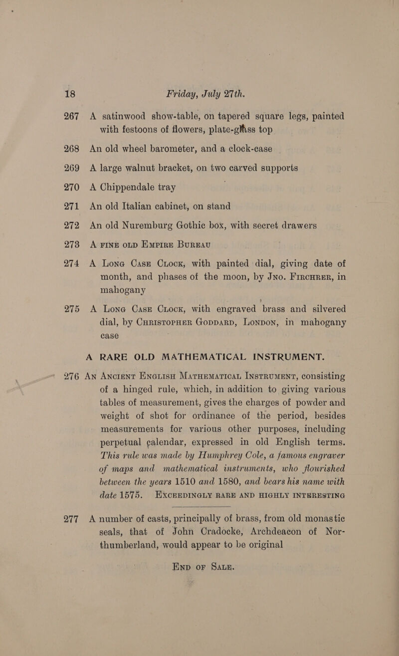 267 A satinwood show-table, on tapered square legs, painted with festoons of flowers, plate-gliss top 268 An old wheel barometer, and a clock-case — 269 &lt;A large walnut bracket, on two carved supports 270 A Chippendale tray . 271 An old Italian cabinet, on stand 272 An old Nuremburg Gothic box, with secret drawers 273 A FINE oD Empire Bureau 974 A Lone Case Cuock, with painted dial, giving date of month, and phases of the moon, by Jno. FrrcHrer, in mahogany 275 A Lone Cask Crock, with engraved brass and silvered dial, by CuristopHeR GopparD, Lonpon, in mahogany case . A RARE OLD MATHEMATICAL INSTRUMENT. 276 An Ancient Einauisn Maruematican INstRuMENT, consisting of a hinged rule, which, in addition to giving various tables of measurement, gives the charges of powder and weight of shot for ordinance of the period, besides measurements for various other purposes, including perpetual calendar, expressed in old English terms. This rule was made by Humphrey Cole, a famous engraver of maps and mathematical instruments, who flourished between the years 1510 and 1580, and bears his name with date 1575. HxckEDINGLY RARE AND HIGHLY INTBRESTING  277 A number of casts, principally of brass, from old monastic seals, that of John Cradocke, Archdeacon of Nor- thumberland, would appear to be original END oF SALE.