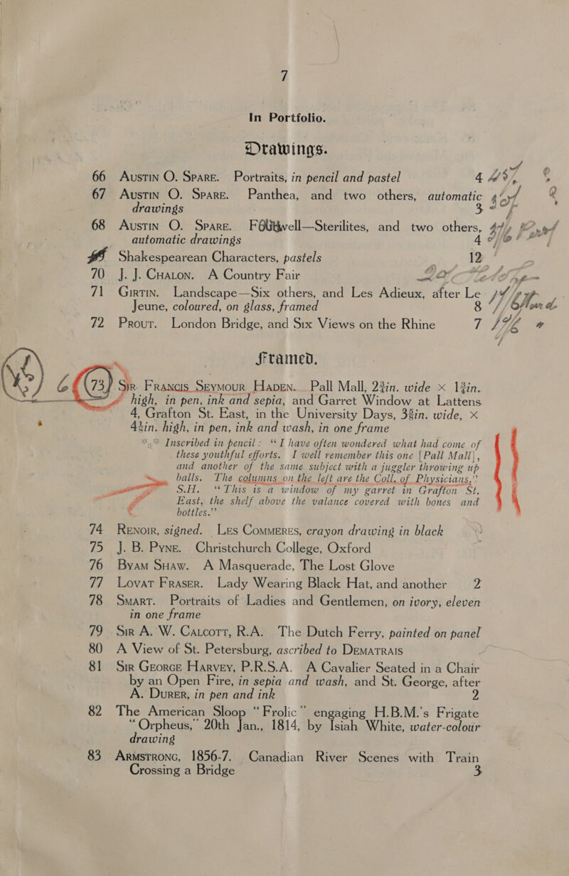 In Portfolio. DOrawings. 66 Austin O. Spare. Portraits, in pencil and pastel 4s, ¢ 67 Austin O. Spare. Panthea, and two others, automatic sof @ drawings . 5 8 68 Austin O. Spare. FObitwell—Sterilites, and two others, 4h, f nat automatic drawings 4 efor” wf Shakespearean Characters, pastels 12 70 J. J. Cuaron. A Country Fair Oe Cn f= 71 Girtin. Landscape—Six others, and Les Adieux, after Le I, ae Jeune, coloured, on glass, framed 8 °//CA ow &amp; 72  74 is. 76 77 78 79 80 81 82 83 Prout. London Bridge, and Six Views on the Rhine 7 / WA w framed, siz) Francis Seymour Hapen... Pall Mall, 23in. wide x 12in. * high, in pen, ink and sepia, and Garret Window at Lattens 4, Grafton St. East, in the University Days, 38in. wide, x tin. high, in pen, ink and wash, in one frame *.* Inscribed in pencil: ‘I have often wondered what had come o these youthful efforts. I well remember this one {Pall Mall), and another of the same subject with a juggler throwing up i balls. The colunmns on the left ave the Coll. of Physicians,”  - East, the shelf above the valance covered with bones and bottles.” be Renoir, signed. Les Commeres, crayon drawing in black J. B. Pyne. Christchurch College, Oxford Byam SHaw. A Masquerade, The Lost Glove LovaT Fraser. Lady Wearing Black Hat, and another 2 SMART. Portraits of Ladies and Gentlemen, on ivory, eleven in one frame sir A. W. Catcort, R.A. The Dutch Ferry, painted on panel A View of St. Petersburg, ascribed to DemarTrAIs Sin Georce Harvey, P.R.S.A. A Cavalier Seated in a Chair by an Open Fire, in sepia and wash, and St. George, after A. Durer, in pen and ink The American Sloop “Frolic” engaging H.B.M.’s Frigate prea 20th Jan., 1814, by Isiah White, water-colour rawing Crossing a Bridge