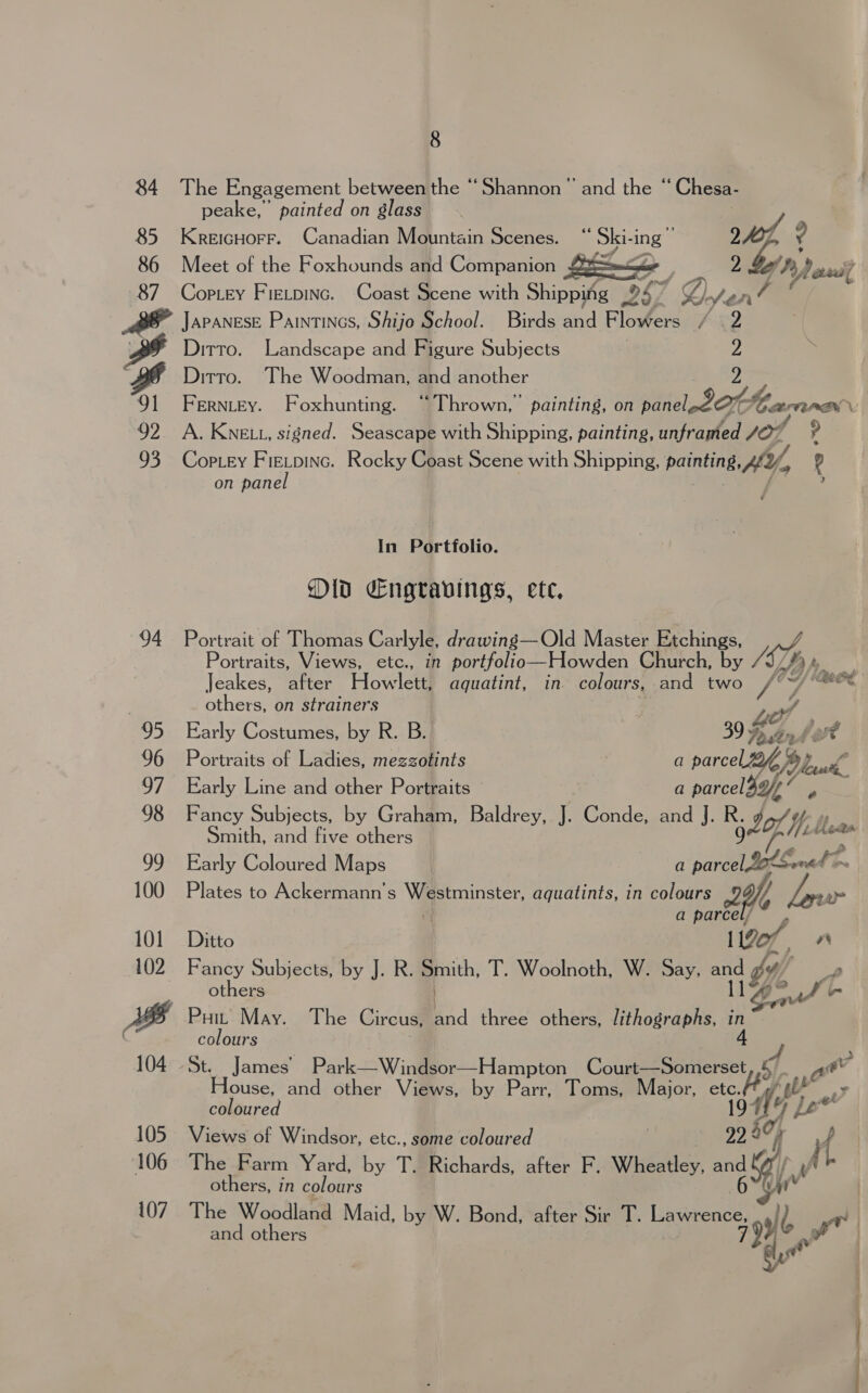 84 85 86 87 8 The Engagement between the “Shannon ’ and the “Chesa- peake,’ painted on glass , KreIGHOFF. Canadian Mountain Scenes. “ spring + A ? Meet of the Foxhounds and Companion . y Cop.Ley Fietpinc. Coast Scene with Shipping 9S) 1‘ Z Jen? 4  Sa Wd 93 94 Ditto. Landscape and Figure Subjects | : Ditto. ‘The Woodman, and another Ferntey. Foxhunting. “Thrown, painting, on De dete Ca ANN: | A. Kne tt, signed. Seascape with Shipping, painting, unframed yor ? CopLey F NG Rocky Coast Scene with Shipping, Pa HY, ? on pane In Portfolio. Old Engravings, ete, Portrait of Thomas Carlyle, drawing— Old Master Etchings, Portraits, Views, etc., in portfolio— Howden Church, by SY, By, Jeakes, Per Howler aquatint, in colours, and two Yh eed others, on strainers ne Early Costumes, by R. B. 06, Portraits of Ladies, mezzotints a parcel pic Early Line and other Portraits a parcel 3, Fancy Subjects, Web : eee pecan Graal Baldrey, J. Conde, and J ‘ ‘iy Yi lawn Early Coloured Maps a parcel LetSened ~ Plates to Ackermann’ s Vg toinster, aquatints, in colours 9 Yi ne a parcel/~ , Ditto 1120 vr Fancy Subjects, by J. R. goth. T. Woolnoth, W. Say, ae 1 dy, oy others lg, oo f l. Puit May. The Circus, ad three others, lithographs, in colours St. James’ Park—Windsor—Hampton Court—Somerset av House, and other Views, by Parr, Toms, Major, a WS, A Oa coloured He Le’ Views of Windsor, etc., some coloured | 5 lf f The Farm Yard, by T. Richards, after F. Wheatley, and (@ / )/ o others, in colours 6  v | The Woodland Maid, by W. Bond, after Sir T. Lawrence, and others i