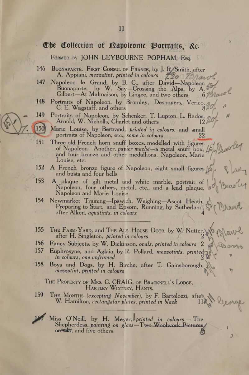 1] Che Collection of Mapoleonic Portraits, ke. Formep .sy JOHN LEYBOURNE POPHAM,; Esa. 146 Buonaparte, First Consut or France, by J. R/Smith, after . Appiani, mezzotint, printed in colours Go Pi fat 147 Nees le Grand, by B. C., after Dawdi— Napoleon of Buonaparte, by W. Say—Crossing the Alps, by A.® a Gilbert—At Malmaison, by Lingee, and two others 6 PYaet* 148 Portraits of Napoleon, by Bromley, Desnoyers, Verico, 1) a C. E. Wagstaff, and others PA | a Portraits of Napoleon, by Schenker, T. ieee L. Rados, » of. A Arnold, W. Nicholls, Charlet and others : 12497 ) Marie Louise, by Bertrand, printed in colours, and small portraits of Napoleon, etc., some in colours | 151 Three old French horn snuff boxes, modelled with figures , Pet  of Napoleon—Another, papier maché—a metal. snuff box, fy A te and four bronze and other medallions, Napoleon, Marie of Louise, ete. I 152. A French bronze figure of Napoleon, eight small figures [5., ee. and busts and four bells 1 Pv 153. A plaque of gilt metal and white marble, Hartiait of | 4 dod, apoleon, four others, metal, etc., and a lead plaque, 2” ( [ron 4 Napoleon and Marie lone 154 Newmarket Training—Ipswich, Weighing—Ascot Heath, 8% w Preparing to Start, and Epsom, Running, by ae a yi ( after Alken, aquatints, in colours  155 Tue Farm- Yarp, atid Tue Ate House Door, by W. Nutter, \ Atel \au after H. Singleton printed in colours 156 Fancy Subjects, by W. Dickinson, ovals, printed in Daisies ; Oo Ons 157 Euphrosyne, and Aglaia, by R. Pollard, mezzotints, hia . in colours, one unframed 158 Boys and Dogs, by H. Birche, after T. Gainsborough, \ mezzotint, printed in colours \ Tue Property oF Ms. C. CRAIG, or Brackne.t’s Lopce, Hartitey Wintney, Hants. 159° THe Montus (excepting November), by F. Bartolozzi, after W iy 0 amilton, cea - printed in black AS,  Miss O'Neill, by H. Meyer, poe in colours — The Shepherdess, painting on Melt cl , and five others