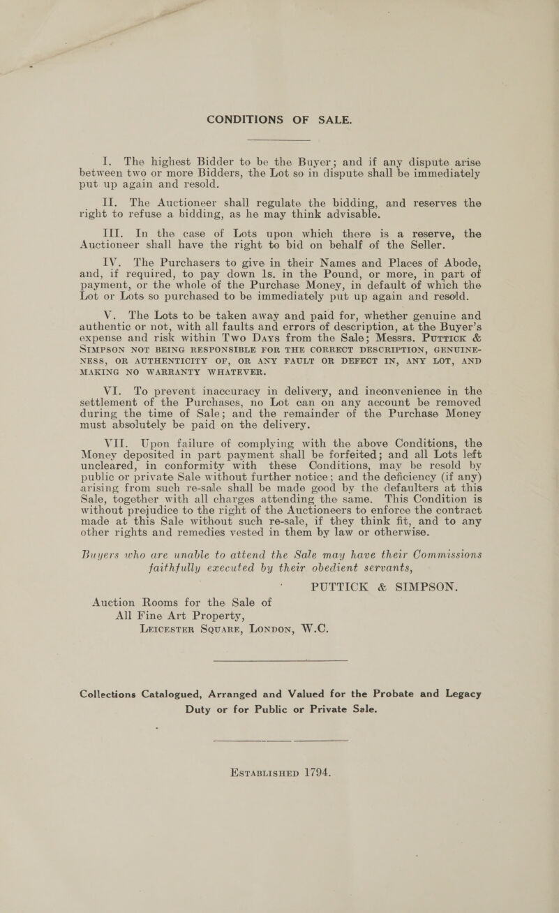 CONDITIONS OF SALE. I. The highest Bidder to be the Buyer; and if any dispute arise between two or more Bidders, the Lot so in dispute shall be immediately put up again and resold. __ It. The Auctioneer shall regulate the bidding, and reserves the right to refuse a bidding, as he may think advisable. III. In the case of Lots upon which there is a reserve, the Auctioneer shall have the right to bid on behalf of the Seller. IV. The Purchasers to give in their Names and Places of Abode, and, if required, to pay down ls. in the Pound, or more, in part of payment, or the whole of the Purchase Money, in default of which the Lot or Lots so purchased to be immediately put up again and resold. V. The Lots to be taken away and paid for, whether genuine and authentic or not, with all faults and errors of descr iption, at the Buyer’s expense and risk within Two Days from the Sale; Messrs. Porrick &amp; SIMPSON NOT BEING RESPONSIBLE FOR THE CORRECT DESCRIPTION, GENUINE- NESS, OR AUTHENTICITY OF, OR ANY FAULT OR DEFECT IN, ANY LOT, AND MAKING NO WARRANTY WHATEVER. VI. To prevent inaccuracy in delivery, and inconvenience in the settlement of the Purchases, no Lot can on any account be removed during the time of Sale; and the remainder of the Purchase Money must absolutely be paid on the delivery. VII. Upon failure of complying with the above Conditions, the Money deposited in part payment shall be forfeited; and all Lots left uncleared, in conformity with these Conditions, may be resold by public or private Sale without further notice; and the deficiency (if any) arising from such re-sale shall be made ood by the defaulters at this Sale, together with all charges attending the same. This Condition is without prejudice to the right of the Auctioneers to enforce the contract made at this Sale without such re-sale, if they think fit, and to any other rights and remedies vested in them by law or otherwise. Buyers who are unable to attend the Sale may have their Commissions faithfully executed by their obedient servants, PUTTICK &amp; SIMPSON. Auction Rooms for the Sale of All Fine Art Property, LeEIcEsTeER Square, Lonpon, W.C. Collections Catalogued, Arranged and Valued for the Probate and Legacy Duty or for Public or Private Sale. ESTABLISHED 1794.