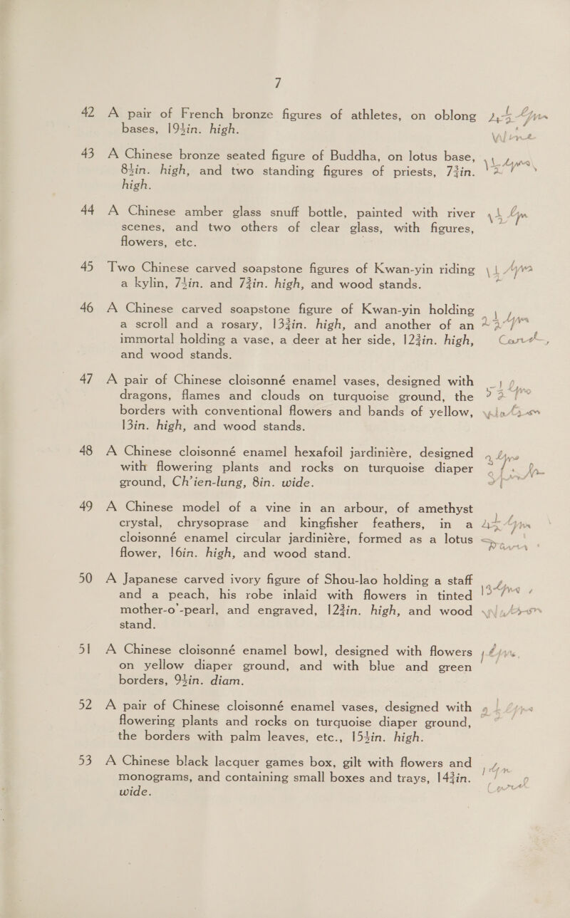42 43 44 45 46 47 48 49 50 51 Bye a3 / bases, 194in. high. A Chinese bronze seated figure of Buddha, on lotus base, 83in. high, and two standing figures of priests, 73in. high. A Chinese amber glass snuff bottle, painted with river scenes, and two others of clear glass, with figures, flowers, etc. Two Chinese carved soapstone figures of Kwan-yin riding a kylin, 74in. and 73in. high, and wood stands. A Chinese carved soapstone figure of Kwan-yin holding a scroll and a rosary, 133in. high, and another of an immortal holding a vase, a deer at her side, |23in. high, and wood stands. A pair of Chinese cloisonné enamel vases, designed with dragons, flames and clouds on turquoise ground, the borders with conventional flowers and bands of yellow, 13in. high, and wood stands. A Chinese cloisonné enamel hexafoil jardiniére, designed with flowering plants and rocks on turquoise diaper ground, Ch’ien-lung, 8in. wide. A Chinese model of a vine in an arbour, of amethyst crystal, chrysoprase and kingfisher feathers, in a flower, !6in. high, and wood stand. A Japanese carved ivory figure of Shou-lao holding a staff and a peach, his robe inlaid with flowers in tinted mother-o -pearl, and engraved, 1|23in. high, and wood stand. A Chinese cloisonné enamel bowl, designed with flowers on yellow diaper ground, and with blue and green borders, 94in. diam. A pair of Chinese cloisonné enamel vases, designed with flowering plants and rocks on turquoise diaper ground, the borders with palm leaves, etc., [54in. high. A Chinese black lacquer games box, gilt with flowers and monograms, and containing small boxes and trays, 143in. wide.